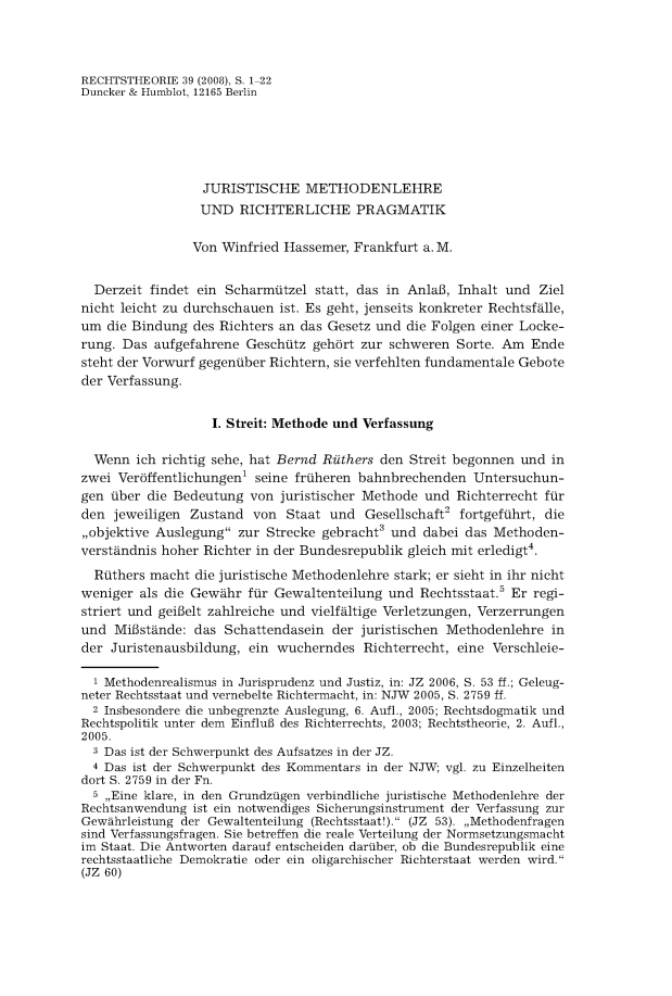 handle is hein.journals/recthori39 and id is 1 raw text is: 



RECHTSTHEORIE  39 (2008), S. 1-22
Duncker & Humblot, 12165 Berlin






                  JURISTISCHE METHODENLEHRE
                  UND  RICHTERLICHE PRAGMATIK

                Von Winfried Hassemer,  Frankfurt a. M.


  Derzeit findet ein Scharmatzel  statt, das in AnlaB, Inhalt und  Ziel
nicht leicht zu durchschauen ist. Es geht, jenseits konkreter Rechtsfalle,
um  die Bindung des Richters an das Gesetz und die Folgen einer Locke-
rung. Das  aufgefahrene GeschUtz  gehbrt zur schweren  Sorte. Am Ende
steht der Vorwurf gegenUber Richtern, sie verfehiten fundamentale Gebote
der Verfassung.


                   I. Streit: Methode und Verfassung

  Wenn  ich richtig sehe, hat Bernd Rithers den Streit begonnen und in
zwei Verbffentlichungen' seine frtiheren bahnbrechenden  Untersuchun-
gen Uber  die Bedeutung  von juristischer Methode und  Richterrecht fUr
den  jeweiligen Zustand  von  Staat und  Gesellschaft2 fortgefahrt, die
,,objektive Auslegung zur Strecke gebracht3 und  dabei das Methoden-
verstandnis hoher Richter in der Bundesrepublik gleich mit erledigt4.
  Rthers  macht  die juristische Methodenlehre stark; er sieht in ihr nicht
weniger  als die Gewahr fUr Gewaltenteilung  und Rechtsstaat.5 Er regi-
striert und geilelt zahireiche und vielfaltige Verletzungen, Verzerrungen
und  MiBstande: das  Schattendasein  der juristischen Methodenlehre in
der Juristenausbildung, ein wucherndes   Richterrecht, eine Verschleie-

  1 Methodenrealismus in Jurisprudenz und Justiz, in: JZ 2006, S. 53 ff.; Geleug-
neter Rechtsstaat und vernebelte Richtermacht, in: NJW 2005, S. 2759 ff.
  2 Insbesondere die unbegrenzte Auslegung, 6. Aufl., 2005; Rechtsdogmatik und
Rechtspolitik unter dem EinfluB des Richterrechts, 2003; Rechtstheorie, 2. Aufl.,
2005.
  3 Das ist der Schwerpunkt des Aufsatzes in der JZ.
  4 Das ist der Schwerpunkt des Kommentars in der NJW; vgl. zu Einzelheiten
dort S. 2759 in der Fn.
  5 ,,Eine klare, in den Grundziigen verbindliche juristische Methodenlehre der
Rechtsanwendung ist ein notwendiges Sicherungsinstrument der Verfassung zur
Gewthrleistung der Gewaltenteilung (Rechtsstaat!). (JZ 53). ,,Methodenfragen
sind Verfassungsfragen. Sie betreffen die reale Verteilung der Normsetzungsmacht
im Staat. Die Antworten darauf entscheiden dariiber, ob die Bundesrepublik eine
rechtsstaatliche Demokratie oder ein oligarchischer Richterstaat werden wird.
(JZ 60)


