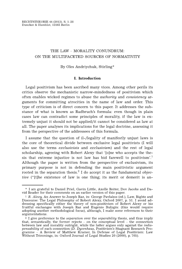 handle is hein.journals/recthori44 and id is 1 raw text is: 



RECHTSTHEORIE  44 (2013), S. 1-28
Duncker & Humblot, 12165 Berlin





                THE  LAW   - MORALITY CONUNDRUM:
       ON  THE   MULTIFACETED SOURCES OF NORMATIVITY

                     By  Oles Andriychuk, Stirling*


                             I. Introduction

  Legal positivism has been  ascribed many  vices. Among  other perils its
critics observe the mechanistic narrow-mindedness   of positivism which
often enables wicked  regimes to abuse the authority and  consistency ar-
guments  for committing   atrocities in the name of law  and order. This
type of criticism is of direct concern to this paper. It addresses the sub-
stance of what  is known   as Radbruch's  formula: even though  in plain
cases law  can contradict some  principles of morality, if the law is ex-
tremely unjust it should not be applied/it cannot be considered as law at
all. The paper analyses its implications for the legal doctrine, assessing it
from the perspective of the addressees of this formula.
  I assume  that the question of il-/legality of manifestly unjust laws is
the core of theoretical divide between  exclusive legal positivists (I will
also use  the terms exclusivists and  exclusivism) and  the rest of legal
scholarship, agreeing with Robert Alexy  that '[o]ne who accepts the the-
sis that extreme  injustice is not law has  bid farewell to positivism'.
Although  the paper  is written from  the perspective of exclusivism, its
primary  purpose  is not  in defending  the  main  positivistic argument
rooted in the separation thesis.2 I do accept it as the fundamental objec-
tive ([t]he existence of law is one  thing; its merit or demerit is an-


  * I am grateful to Daniel Priel, Gavin Little, Axelle Reiter, Dov Jacobs and Da-
vid Reader for their comments on an earlier version of this paper.
  1 R. Alexy, An Answer to Joseph Raz, in: George Pavlakos (ed.), Law, Rights and
Discourse: The Legal Philosophy of Robert Alexy, Oxford 2007, p. 51. I avoid ad-
dressing specifically either the theory of non-positivism of Robert Alexy or his
fruitful exchanges with Joseph Raz and Eugenio Bulygin: (this would require
adopting another methodological focus), although, I make some references to their
argumentations.
  2 I give preference to the separation over the separability thesis, and thus imply
that, semantically, the former rejects - on the conceptual level - the connection
between law and morality outright, while the latter argues only against the indis-
pensability of such connection (D. Dyzenhaus, Positivism's Stagnant Research Pro-
gramme  - A Review  of Matthew Kramer, In Defense of Legal Positivism: Law
Without Trimmings, in: Oxford Journal of Legal Studies 20 (2000), p. 705).


