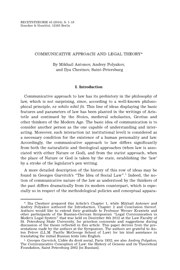 handle is hein.journals/recthori45 and id is 1 raw text is: 



RECHTSTHEORIE  45 (2014), S. 1-18
Duncker & Humblot, 12165 Berlin






        COMMUNICATIVE APPROACH AND LEGAL THEORY*

                 By Mikhail  Antonov, Andrey  Polyakov,
                   and Ilya Chestnov, Saint-Petersburg



                             I. Introduction

  Communicative   approach  to law has its prehistory in the philosophy of
law, which  is not surprising, since, according to a well-known philoso-
phical principle, ex nihilo nihil fit. This line of ideas displaying the basic
features and parameters  of law has been planted in the writings of Aris-
totle and  continued  by the  Stoics, medieval  scholastics, Grotius and
other thinkers of the Modern Age. The  basic idea of communication  is to
consider another person  as the one capable of understanding  and  inter-
acting. Moreover, such interaction (at institutional level) is considered as
a necessary condition for the existence of a human  personality and law.
Accordingly, the  communicative   approach  to  law differs significantly
from both the naturalistic and theological approaches (when  law is asso-
ciated with either Nature or God),  and from  the statist approach, when
the place of Nature  or God is taken by  the state, establishing the 'law'
by a stroke of the legislator's pen writing.
  A more  detailed description of the history of this row of ideas may be
found  in Georges Gurvitch's The Idea  of Social Law.1 Indeed, the no-
tion of communicative  nature of the law as understood by the thinkers of
the past differs dramatically from its modern counterpart, which is espe-
cially so in respect of the methodological policies and conceptual appara-


  * Ilia Chestnov prepared this Article's Chapter 1, while Mikhail Antonov and
Andrey Polyakov authored the Introduction, Chapter 2 and Conclusion thereof.
Authors would like to extend their gratitude to Professor Werner Krawietz and
other participants of the Russian-German Symposium Legal Communication in
Modern Legal System that was held on December 6th 2012 at the Law Faculty of
St. Petersburg State University, for priceless comments and suggestions during
discussion of the theses reflected in this article. This paper derives from the pre-
sentations made by the authors at the Symposium. The authors are grateful to An-
ton Petrov (LL.M. Pacific McGeorge School of Law) for his kind assistance in
translating the initial Russian texts into English.
  1 Georges Gurvitch, L'id6e du droit social, Paris 1932; see also Andrey Polyakov,
The Communicative Conception of Law: the History of Genesis and its Theoretical
Foundation, Saint Petersburg 2002 [in Russian].


