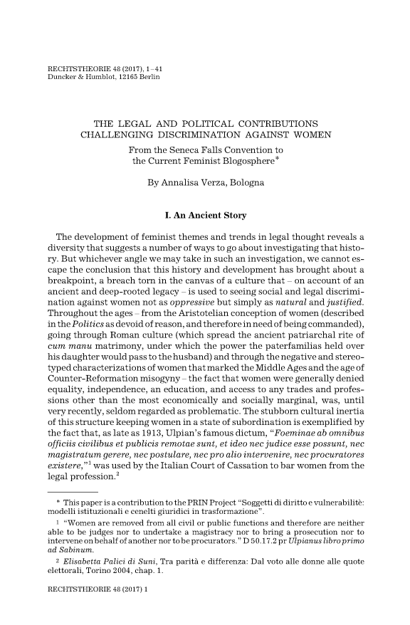 handle is hein.journals/recthori48 and id is 1 raw text is: 





RECHTSTHEORIE 48 (2017), 1-41
Duncker & Humblot, 12165 Berlin




          THE   LEGAL   AND   POLITICAL   CONTRIBUTIONS
       CHALLENGING DISCRIMINATION AGAINST WOMEN
                  From  the Seneca Falls Convention to
                  the Current Feminist Blogosphere*

                      By Annalisa Verza, Bologna


                          I. An Ancient Story

  The development of feminist themes and trends in legal thought reveals a
diversity that suggests a number of ways to go about investigating that histo-
ry. But whichever angle we may take in such an investigation, we cannot es-
cape the conclusion that this history and development has brought about a
breakpoint, a breach torn in the canvas of a culture that - on account of an
ancient and deep-rooted legacy - is used to seeing social and legal discrimi-
nation against women not as oppressive but simply as natural and justified.
Throughout the ages - from the Aristotelian conception of women (described
in the Politics as devoid of reason, and therefore in need of being commanded),
going through Roman  culture (which spread the ancient patriarchal rite of
cum  manu  matrimony, under which  the power the paterfamilias held over
his daughter would pass to the husband) and through the negative and stereo-
typed characterizations of women that marked the Middle Ages and the age of
Counter-Reformation  misogyny - the fact that women were generally denied
equality, independence, an education, and access to any trades and profes-
sions other than the most economically and socially marginal, was, until
very recently, seldom regarded as problematic. The stubborn cultural inertia
of this structure keeping women in a state of subordination is exemplified by
the fact that, as late as 1913, Ulpian's famous dictum, Foeminae ab omnibus
officiis civilibus et publicis remotae sunt, et ideo nec judice esse possunt, nec
magistratum gerere, nec postulare, nec pro alio intervenire, nec procuratores
existere,1 was used by the Italian Court of Cassation to bar women from the
legal profession.2

  * This paper is a contribution to the PRIN Project Soggetti di diritto e vulnerabilite:
modelli istituzionali e cenelti giuridici in trasformazione.
  1 Women are removed from all civil or public functions and therefore are neither
able to be judges nor to undertake a magistracy nor to bring a prosecution nor to
intervene on behalf of another nor to be procurators. D 50.17.2 pr Ulpianus libro primo
ad Sabinum.
  2 Elisabetta Palici di Suni, Tra parity e differenza: Dal voto alle donne alle quote
elettorali, Torino 2004, chap. 1.


RECHTSTHEORIE 48 (2017) 1


