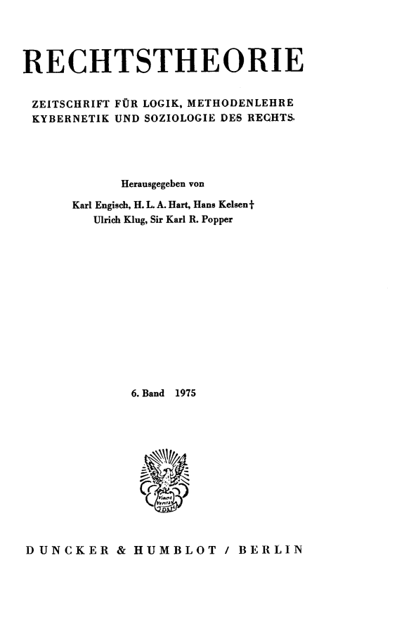 handle is hein.journals/recthori6 and id is 1 raw text is: 




RECHTSTHEORIE


ZEITSCHRIFT FOR LOGIK, METHODENLEHRE
KYBERNETIK UND SOZIOLOGIE DES RECHTS





            Herausgegeben von

      Karl Engisch, H. L. A. Hart, Hans Kelsen f
         Ulrich Kiug, Sir Karl R. Popper














             6. Band  1975













DUNCKER & HUMBLOT / BERLIN


