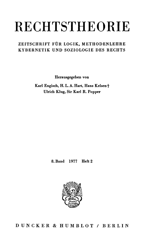 handle is hein.journals/recthori8 and id is 1 raw text is: 





RECHTSTHEORIE


ZEITSCHRIFT FOR LOGIK, METHODENLEHRE
KYBERNETIK UND SOZIOLOGIE DES RECHTS





            Herausgegeben von

      Karl Engisch, H. L. A. Hart, Hans Kelsen f
         Ulrich Klug, Sir Karl R. Popper














           8. Band  1977  Heft 2








                (wrint1


DUNCKER & HUMBLOT / BERLIN


