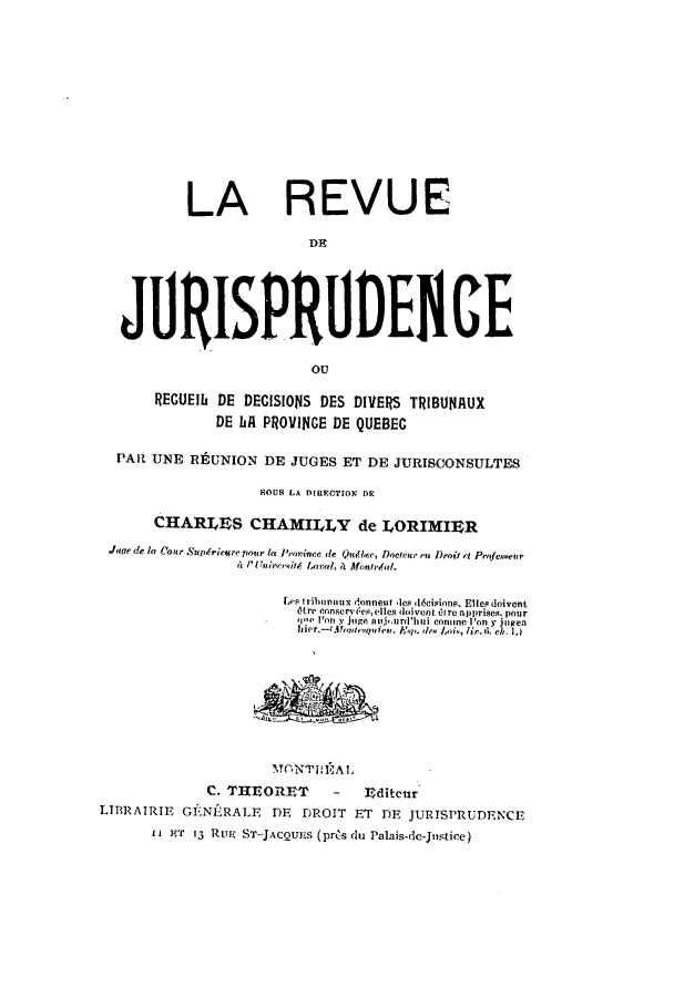 handle is hein.journals/rederdi1 and id is 1 raw text is: LA REVUE
DR~
JURISPR UDEGE
ocr
RECUEIb DE DECISIONS DES DIVERS TRIBUNAUX
DE LA PROVINCE DE QUEBEC
PAR UNE REUNION DE JUGES ET DE JURISCONSULTES
BOUS LA DIRECTION DR
CHARLES CHAMILLY de LORIMIER
Jage de la Cour Supriceurepour l Province de Quebee, Doeteur mn Droit t Profeuveur
N& I'UniversiLvdlwa, 11 Montrdfal.
Los tribonnux donnent eles 46cisions. Ellesdoivent
tre conservet,elles(,   doivent  irc apprises, pour
''e  I'on y juge nuj,.urd'hui conune I'on y julen
her.-t~ontneview, k' is.de  i, lic.d, ch. 1.)
MGNTONI 3IA ,
C. THEORET       -   Editcur
LTBRAIRIE GFNERALE DE DROIT ET DE JURISPRUDENCE
I1 I T 13 Rur. ST-JACQUES (pros du Palais-de-Justice)


