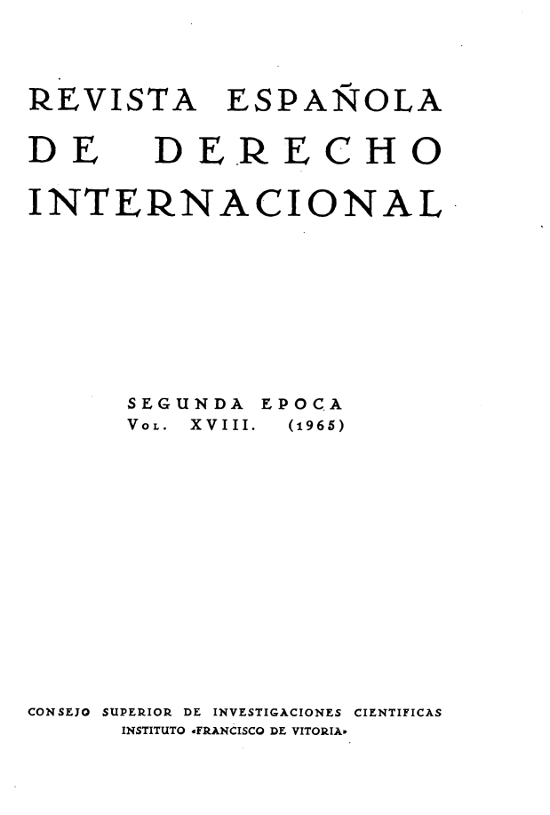 handle is hein.journals/redi18 and id is 1 raw text is: 

REVISTA


ESPAÑOLA


DE


D ER E


C


H O


INTERNACIONAL


SEG
VOL.


UNDA EPOCA
XVIII.  (1965)


CONSEJO SUPERIOR DE INVESTIGACIONES CIENTIFICAS
       INSTITUTO .FRANCISCO DE VITORIA


