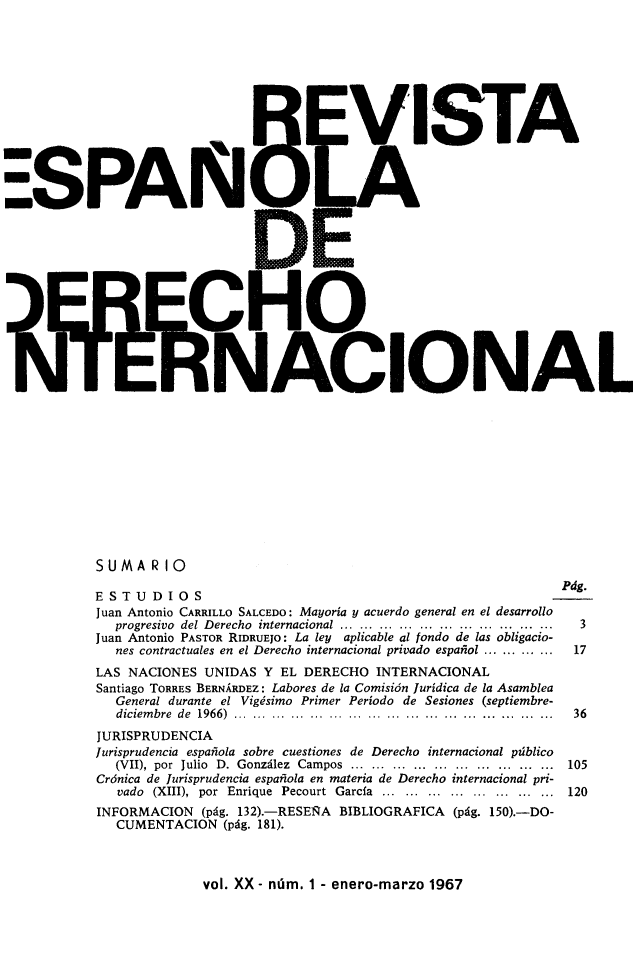handle is hein.journals/redi20 and id is 1 raw text is: 












-SPAN


    ISTA
















IONAL


SUMARIO

ESTUDIOS                                                      Pág.
Juan Antonio CARRILLO SALCEDO: Mayoría y acuerdo general en el desarrollo
   progresivo  del Derecho  internacional  .............................. ....  3
Juan Antonio PASTOR RIDRUEJO: La ley aplicable al fondo de las obligacio-
   nes contractuales en el Derecho internacional privado español ............  17
LAS NACIONES UNIDAS Y EL DERECHO INTERNACIONAL
Santiago TORRES BERNÁRDEZ: Labores de la Comisión Jurídica de la Asamblea
   General durante el Vigésimo Primer Período de Sesiones (septiembre-
   diciembre  de  1966)  ................ .. ...... ........................  36
JURISPRUDENCIA
jurisprudencia española sobre cuestiones de Derecho internacional público
   (VII), por Julio D. González Campos ................. ............. 105
Crónica de Jurisprudencia española en materia de Derecho internacional pri-
   vado (XIII), por Enrique Pecourt García .......................... 120
INFORMACION (pág. 132).-RESEÑA BIBLIOGRAFICA (pág. 150).-DO-
   CUMENTACION (pág. 181).


vol. XX - núm. 1 - enero-marzo 1967


