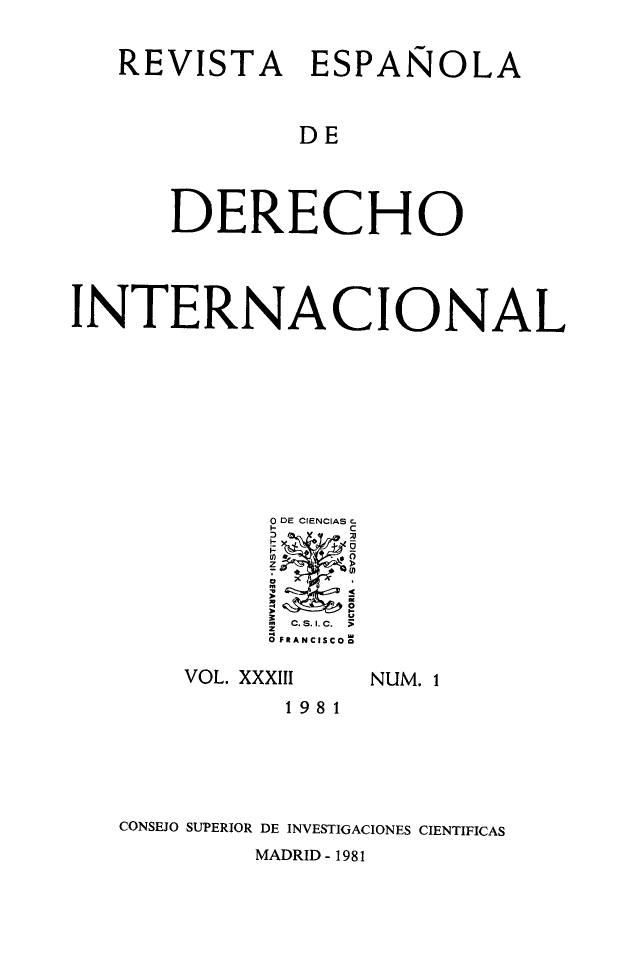 handle is hein.journals/redi33 and id is 1 raw text is: 

   REVISTA ESPAÑOLA


              DE



      DERECHO



INTERNACIONAL








             0 DE CIENCIAS C-

             I    C

             >    Um
             C c.s.I.c.  >i
             0F RANCISCO  


VOL. XXXIII


NUM. 1


           1981




CONSEJO SUPERIOR DE INVESTIGACIONES CIENTIFICAS
         MADRID - 1981


