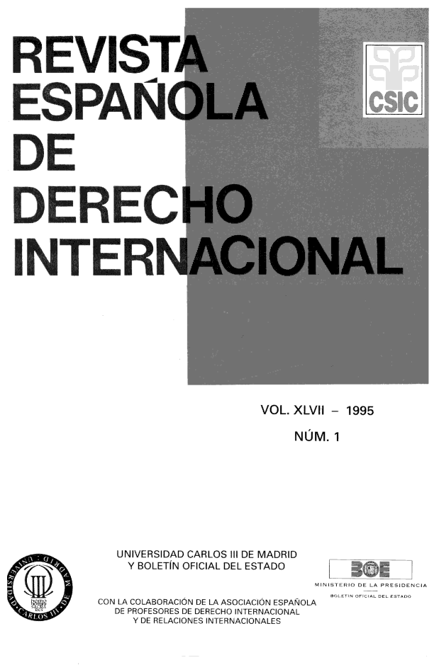handle is hein.journals/redi47 and id is 1 raw text is: 



REVIST


ESPAN(


DE



DEREC


¡NTERN


VOL. XLVII - 1995


NÚM. 1


  UNIVERSIDAD CARLOS 1I1 DE MADRID
    Y BOLETÍN OFICIAL DEL ESTADO
                           MI.NI '1TE91 DE LA PRESIDENCIA
CON LA COLABORACIÓN DE LA ASOCIACION ESPAÑOLA
  DE PROFESORES DE DERECHO INTERNACIONAL
    Y DE RELACIONES INTERNACIONALES


