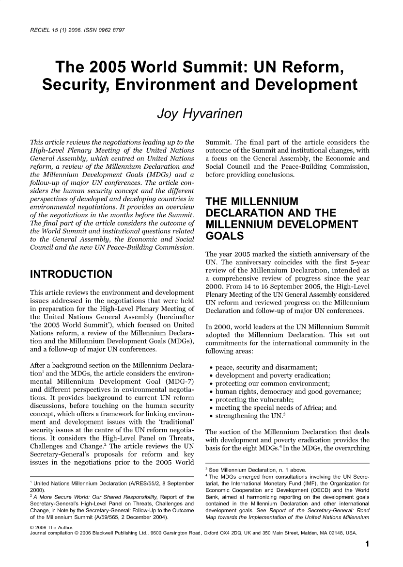 handle is hein.journals/reel15 and id is 1 raw text is: 


RECIEL 15 (1) 2006. ISSN 0962 8797


    The 2005 World Summit: UN Reform,

Security, Environment and Development


                                  Joy Hyvarinen


This article reviews the negotiations leading up to the
High-Level Plenary Meeting  of the United Nations
General Assembly, which centred on United Nations
reform, a review of the Millennium Declaration and
the Millennium  Development  Goals (MDGs)  and  a
follow-up of major UN conferences. The article con-
siders the human security concept and the different
perspectives of developed and developing countries in
environmental negotiations. It provides an overview
of the negotiations in the months before the Summit.
The final part of the article considers the outcome of
the World Summit  and institutional questions related
to the General Assembly, the Economic  and Social
Council and the new UN Peace-Building Commission.



INTRODUCTION

This article reviews the environment and development
issues addressed in the negotiations that were held
in preparation for the High-Level Plenary Meeting of
the United  Nations General Assembly  (hereinafter
'the 2005 World Summit'), which focused on United
Nations reform, a review of the Millennium Declara-
tion and the Millennium Development Goals (MDGs),
and a follow-up of major UN conferences.

After a background section on the Millennium Declara-
tion' and the MDGs, the article considers the environ-
mental  Millennium   Development   Goal (MDG-7)
and  different perspectives in environmental negotia-
tions. It provides background to current UN reform
discussions, before touching on the human security
concept, which offers a framework for linking environ-
ment  and  development issues with the 'traditional'
security issues at the centre of the UN reform negotia-
tions. It considers the High-Level Panel on Threats,
Challenges and Change.2 The article reviews the UN
Secretary-General's proposals for reform and  key
issues in the negotiations prior to the 2005 World


1 United Nations Millennium Declaration (A/RES/55/2, 8 September
2000).
2 A More Secure World: Our Shared Responsibility, Report of the
Secretary-General's High-Level Panel on Threats, Challenges and
Change, in Note by the Secretary-General: Follow-Up to the Outcome
of the Millennium Summit (A/59/565, 2 December 2004).
@ 2006 The Author.
Journal compilation @ 2006 Blackwell Publishing Ltd., 9600 Garsington Road,


Summit.  The final part of the article considers the
outcome of the Summit and institutional changes, with
a focus on the General Assembly, the Economic and
Social Council and the Peace-Building Commission,
before providing conclusions.



THE MILLENNIUM
DECLARATION AND THE
MILLENNIUM DEVELOPMENT
GOALS

The year 2005 marked the sixtieth anniversary of the
UN.  The anniversary coincides with the first 5-year
review of the Millennium Declaration, intended as
a comprehensive  review of progress since the year
2000. From  14 to 16 September 2005, the High-Level
Plenary Meeting of the UN General Assembly considered
UN  reform and reviewed progress on the Millennium
Declaration and follow-up of major UN conferences.

In 2000, world leaders at the UN Millennium Summit
adopted the  Millennium Declaration. This set out
commitments  for the international community in the
following areas:


*0
*0
*0
*0
*0
*0
*0


peace, security and disarmament;
development and poverty eradication;
protecting our common environment;
human  rights, democracy and good governance;
protecting the vulnerable;
meeting the special needs of Africa; and
strengthening the UN.3


The  section of the Millennium Declaration that deals
with development and poverty eradication provides the
basis for the eight MDGs. In the MDGs, the overarching


3 See Millennium Declaration, n. 1 above.
4 The MDGs emerged from consultations involving the UN Secre-
tariat, the International Monetary Fund (IMF), the Organization for
Economic Cooperation and Development (OECD) and the World
Bank, aimed at harmonizing reporting on the development goals
contained in the Millennium Declaration and other international
development goals. See Report of the Secretary-General: Road
Map towards the Implementation of the United Nations Millennium

Oxford OX4 2DQ, UK and 350 Main Street, Maiden, MA 02148, USA.
                                                1


