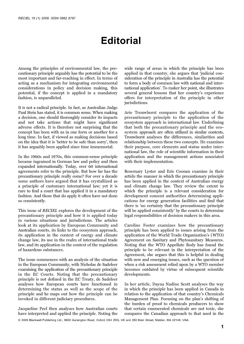 handle is hein.journals/reel18 and id is 1 raw text is: 


RECIEL 18 (1) 2009. ISSN 0962 8797


Editorial


Among   the principles of environmental law, the pre-
cautionary principle arguably has the potential to be the
most important  and far-reaching in effect. In terms of
acting as a mechanism  for integrating environmental
considerations in policy and  decision making,  this
potential, if the concept is applied in a mandatory
fashion, is unparalleled.

It is not a radical principle. In fact, as Australian Judge
Paul Stein has stated, it is common sense. When making
a decision, one should thoroughly consider its impacts
and  not  take actions  that might  have  significant
adverse effects. It is therefore not surprising that the
concept has been with us in one form or another for a
long time. In fact, if viewed as making decisions based
on the idea that it is 'better to be safe than sorry', then
it has arguably been applied since time immemorial.

In the 1960s and 1970s, this common-sense  principle
became  ingrained in German  law and policy and then
expanded  internationally. Today, over 60 international
agreements  refer to the principle. But how far has the
precautionary principle really come? For over a decade
some  authors have argued  that it has crystallized as
a principle of customary international law; yet it is
rare to find a court that has applied it in a mandatory
fashion. And those that do apply it often have not done
so consistently.

This issue of RECIEL explores the development of the
precautionary  principle and how it is applied today
in various situations and jurisdictions. The articles
look at its application by European Community   and
Australian courts, its links to the ecosystem approach,
its application in the context of energy and climate
change law, its use in the realm of international trade
law, and its application in the context of the regulation
of hazardous substances.

The issue commences  with an analysis of the situation
in the European Community,  with Nicholas de Sadeleer
examining the application of the precautionary principle
in the  EC  Courts. Noting  that the  precautionary
principle is not defined in the EC Treaty, de Sadeleer
analyses how   European  courts have  functioned  in
determining  the status as well as the scope  of the
principle and he maps out how  the principle can be
invoked  in different judiciary procedures.

Jacqueline Peel then analyses how  Australian courts
have interpreted and applied the principle. Noting the


wide  range of areas in which the principle has been
applied in that country, she argues that judicial con-
sideration of the principle in Australia has the potential
to form a body of common  law with national and inter-
national application'. To maker her point, she illustrates
several general lessons that her country's experience
offers for interpretation of the principle in other
jurisdictions.

Arie  Trouwborst  compares   the application of  the
precautionary  principle to  the application of the
ecosystem  approach in international law. Underlining
that both the precautionary  principle and the eco-
system  approach are often utilized in similar contexts,
Trouwborst  analyses the differences, similarities and
relationship between these two concepts. He examines
their purpose, core elements and status under inter-
national law, the role of scientific information in their
application and  the management   actions associated
with their implementation.

Rosemary   Lyster and Eric Coonan  examine  in their
article the manner in which the precautionary principle
has been  applied in the context of Australian energy
and  climate change  law. They review  the extent to
which  the principle is a relevant consideration for
development  consent  authorities determining appli-
cations for energy generation facilities and find that
there is 'no certainty that the precautionary principle
will be applied consistently' by the courts to determine
legal responsibilities of decision makers in this area.

Caroline  Foster examines   how  the  precautionary
principle has been applied to issues arising from the
application of the World Trade Organization's (WTO)
Agreement  on  Sanitary and Phytosanitary Measures.
Noting  that the WTO  Appellate Body  has found  the
principle to be relevant in the interpretation of the
Agreement,  she argues that this is helpful in dealing
with new and  emerging issues, such as the question of
when  a risk assessment relied upon by a WTO member
becomes  outdated  by virtue of subsequent scientific
developments.

In her article, Dayna Nadine Scott analyses the way
in which the principle has been applied in Canada in
relation to the application of that country's Chemicals
Management   Plan. Focusing on  the plan's shifting of
the burden  of proof to chemicals producers to show
that certain enumerated chemicals  are not toxic, she
compares  the Canadian  approach to that used in the


@ 2009 Blackwell Publishing Ltd., 9600 Garsington Road, Oxford OX4 2DQ, UK and 350 Main Street, Maiden, MA 02148, USA.


1


