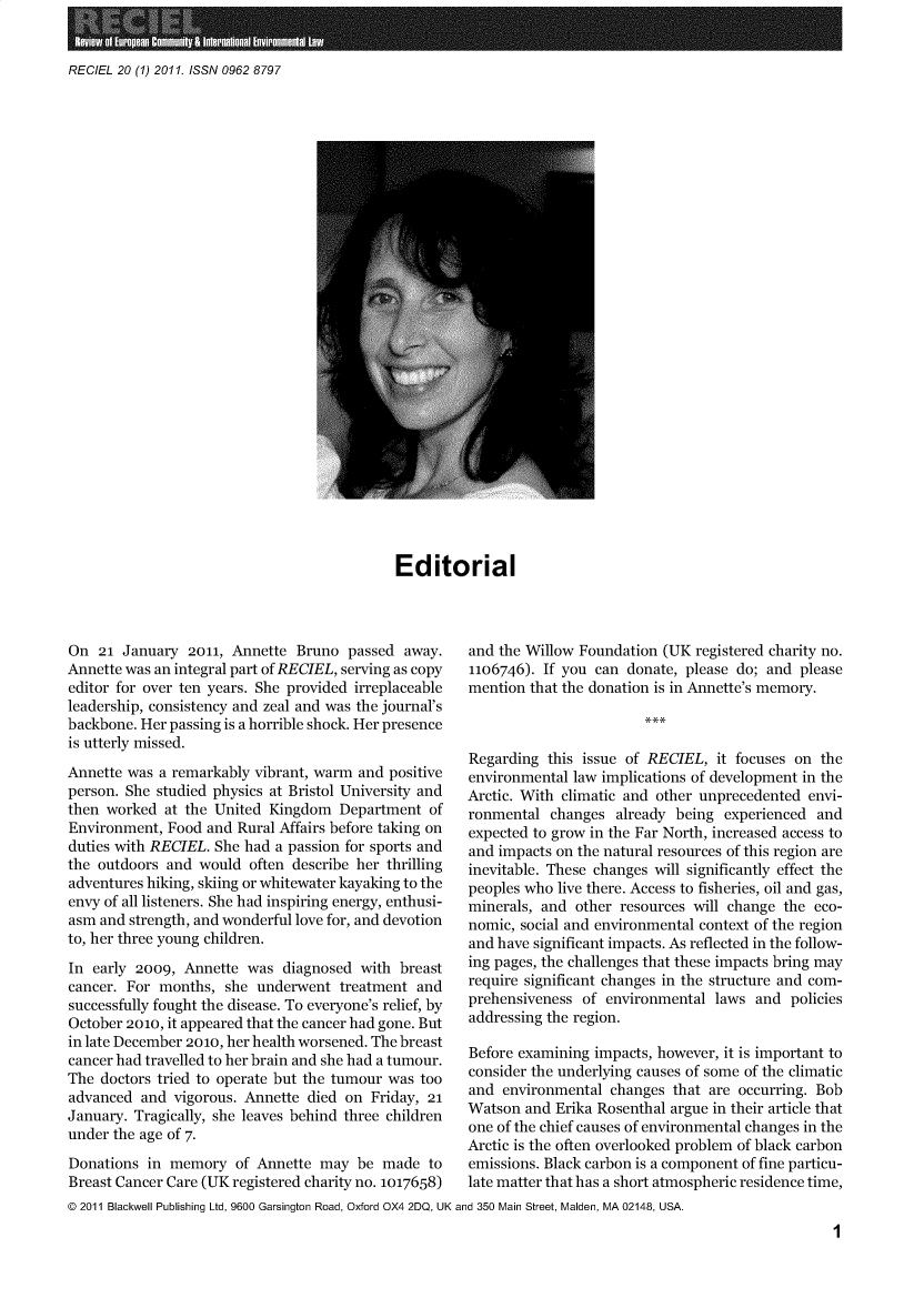 handle is hein.journals/reel20 and id is 1 raw text is: 


RECIEL 20 (1) 2011. ISSN 0962 8797


Editorial


On  21 January  2011, Annette  Bruno  passed  away.
Annette was an integral part of RECIEL, serving as copy
editor for over ten years. She provided irreplaceable
leadership, consistency and zeal and was the journal's
backbone. Her passing is a horrible shock. Her presence
is utterly missed.
Annette was a remarkably vibrant, warm and positive
person. She studied physics at Bristol University and
then worked  at the United Kingdom   Department  of
Environment,  Food and Rural Affairs before taking on
duties with RECIEL. She had a passion for sports and
the outdoors and  would  often describe her thrilling
adventures hiking, skiing or whitewater kayaking to the
envy of all listeners. She had inspiring energy, enthusi-
asm and strength, and wonderful love for, and devotion
to, her three young children.
In early 2009,  Annette was  diagnosed  with breast
cancer. For months,  she  underwent  treatment and
successfully fought the disease. To everyone's relief, by
October 2010, it appeared that the cancer had gone. But
in late December 2010, her health worsened. The breast
cancer had travelled to her brain and she had a tumour.
The doctors tried to operate but the tumour was too
advanced  and vigorous. Annette died  on Friday, 21
January. Tragically, she leaves behind three children
under the age of 7.
Donations  in memory   of Annette may  be  made  to
Breast Cancer Care (UK registered charity no. 1017658)


and the Willow Foundation (UK  registered charity no.
1106746). If you can  donate, please do; and please
mention that the donation is in Annette's memory.



Regarding  this issue of RECIEL,  it focuses on the
environmental law implications of development in the
Arctic. With climatic and other unprecedented envi-
ronmental  changes  already being  experienced and
expected to grow in the Far North, increased access to
and impacts on the natural resources of this region are
inevitable. These changes will significantly effect the
peoples who live there. Access to fisheries, oil and gas,
minerals, and  other resources will change the eco-
nomic, social and environmental context of the region
and have significant impacts. As reflected in the follow-
ing pages, the challenges that these impacts bring may
require significant changes in the structure and com-
prehensiveness  of environmental laws  and  policies
addressing the region.

Before examining impacts, however, it is important to
consider the underlying causes of some of the climatic
and  environmental changes  that are occurring. Bob
Watson  and Erika Rosenthal argue in their article that
one of the chief causes of environmental changes in the
Arctic is the often overlooked problem of black carbon
emissions. Black carbon is a component of fine particu-
late matter that has a short atmospheric residence time,


@ 2011 Blackwell Publishing Ltd, 9600 Garsington Road, Oxford OX4 2DQ, UK and 350 Main Street, Maiden, MA 02148, USA.


1


