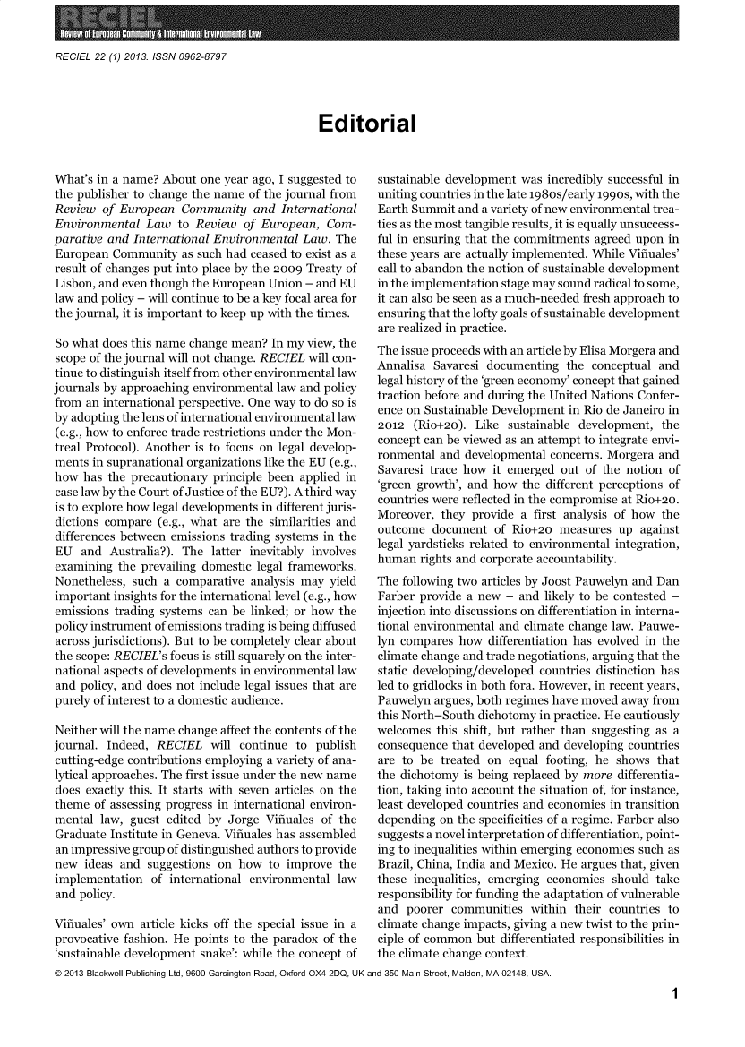 handle is hein.journals/reel22 and id is 1 raw text is: 


RECIEL 22 (1) 2013. ISSN 0962-8797


Editorial


What's in a name? About  one year ago, I suggested to
the publisher to change the name of the journal from
Review  of European   Community   and  International
Environmental   Law  to Review  of European,  Com-
parative and International Environmental  Law.  The
European  Community   as such had ceased to exist as a
result of changes put into place by the 2009 Treaty of
Lisbon, and even though the European Union - and EU
law and policy - will continue to be a key focal area for
the journal, it is important to keep up with the times.

So what does this name change mean?  In my view, the
scope of the journal will not change. RECIEL will con-
tinue to distinguish itself from other environmental law
journals by approaching environmental law and policy
from an international perspective. One way to do so is
by adopting the lens of international environmental law
(e.g., how to enforce trade restrictions under the Mon-
treal Protocol). Another is to focus on legal develop-
ments  in supranational organizations like the EU (e.g.,
how  has the precautionary principle been applied in
case law by the Court of Justice of the EU?). A third way
is to explore how legal developments in different juris-
dictions compare  (e.g., what are the similarities and
differences between emissions trading systems in the
EU   and Australia?). The  latter inevitably involves
examining  the prevailing domestic legal frameworks.
Nonetheless, such  a comparative analysis may  yield
important insights for the international level (e.g., how
emissions trading systems can be linked; or how the
policy instrument of emissions trading is being diffused
across jurisdictions). But to be completely clear about
the scope: RECIEL's focus is still squarely on the inter-
national aspects of developments in environmental law
and  policy, and does not include legal issues that are
purely of interest to a domestic audience.

Neither will the name change affect the contents of the
journal. Indeed, RECIEL will   continue  to publish
cutting-edge contributions employing a variety of ana-
lytical approaches. The first issue under the new name
does exactly this. It starts with seven articles on the
theme  of assessing progress in international environ-
mental  law, guest edited by  Jorge Vifiuales of the
Graduate  Institute in Geneva. Vifiuales has assembled
an impressive group of distinguished authors to provide
new  ideas and  suggestions on how  to improve  the
implementation   of international environmental law
and policy.

Vifiuales' own article kicks off the special issue in a
provocative fashion. He points to the paradox of the
'sustainable development snake': while the concept of


sustainable development was  incredibly successful in
uniting countries in the late 198os/early 1990s, with the
Earth Summit  and a variety of new environmental trea-
ties as the most tangible results, it is equally unsuccess-
ful in ensuring that the commitments agreed upon in
these years are actually implemented. While Vifiuales'
call to abandon the notion of sustainable development
in the implementation stage may sound radical to some,
it can also be seen as a much-needed fresh approach to
ensuring that the lofty goals of sustainable development
are realized in practice.
The issue proceeds with an article by Elisa Morgera and
Annalisa  Savaresi documenting  the conceptual  and
legal history of the 'green economy' concept that gained
traction before and during the United Nations Confer-
ence on Sustainable Development  in Rio de Janeiro in
2012  (Rio+20).  Like sustainable development,  the
concept can be viewed as an attempt to integrate envi-
ronmental  and developmental concerns. Morgera  and
Savaresi trace how  it emerged out of the notion of
'green growth', and how  the different perceptions of
countries were reflected in the compromise at Rio+20.
Moreover,  they provide a  first analysis of how the
outcome  document   of Rio+20  measures  up  against
legal yardsticks related to environmental integration,
human  rights and corporate accountability.
The following two articles by Joost Pauwelyn and Dan
Farber provide a new  - and likely to be contested -
injection into discussions on differentiation in interna-
tional environmental and climate change law. Pauwe-
lyn compares  how  differentiation has evolved in the
climate change and trade negotiations, arguing that the
static developing/developed countries distinction has
led to gridlocks in both fora. However, in recent years,
Pauwelyn  argues, both regimes have moved away from
this North-South dichotomy  in practice. He cautiously
welcomes  this shift, but rather than suggesting as a
consequence  that developed and developing countries
are to be  treated on equal  footing, he shows that
the dichotomy  is being replaced by more differentia-
tion, taking into account the situation of, for instance,
least developed countries and economies in transition
depending  on the specificities of a regime. Farber also
suggests a novel interpretation of differentiation, point-
ing to inequalities within emerging economies such as
Brazil, China, India and Mexico. He argues that, given
these inequalities, emerging economies  should take
responsibility for funding the adaptation of vulnerable
and  poorer  communities  within their countries to
climate change impacts, giving a new twist to the prin-
ciple of common  but differentiated responsibilities in
the climate change context.


@ 2013 Blackwell Publishing Ltd, 9600 Garsington Road, Oxford OX4 2DQ, UK and 350 Main Street, Maiden, MA 02148, USA.


1


