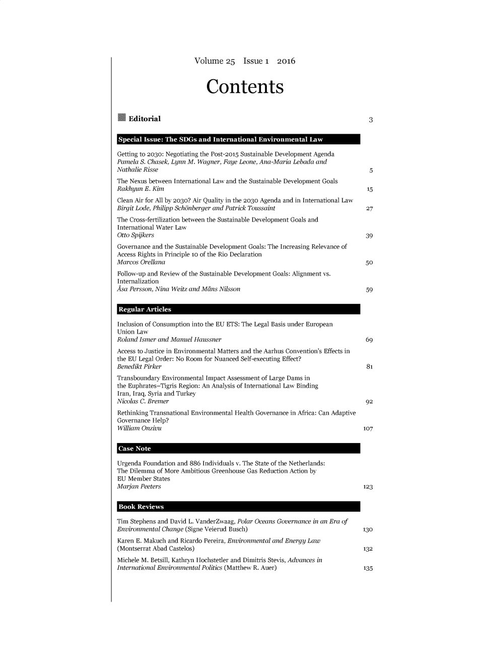 handle is hein.journals/reel25 and id is 1 raw text is: 






Volume 25 Issue 1 2016


                            Contents



    Editorial                                                                3


 Special Issue: The SDGs and  International Environmental  law

 Getting to 2030: Negotiating the Post-2015 Sustainable Development Agenda
 Pamela S. Chasek, Lynn M. Wagner, Faye Leone, Ana-Maria Lebada and
 Nathalie Risse                                                              5
 The Nexus between International Law and the Sustainable Development Goals
 Rakhyun E. Kim                                                              15
 Clean Air for All by 2030? Air Quality in the 2030 Agenda and in International Law
 Birgit Lode, Philipp Sch5nberger and Patrick Toussaint                     27
 The Cross-fertilization between the Sustainable Development Goals and
 International Water Law
 Otto Spijkers                                                              39
 Governance and the Sustainable Development Goals: The Increasing Relevance of
 Access Rights in Principle 1o of the Rio Declaration
 Marcos Orellana                                                            50
 Follow-up and Review of the Sustainable Development Goals: Alignment vs.
 Internalization
Asa Persson, Nina Weitz and Mans Nilsson                                    59


Regular  Articles

Inclusion of Consumption into the EU ETS: The Legal Basis under European
Union Law
Roland Ismer and Manuel Haussner                                            69
Access to Justice in Environmental Matters and the Aarhus Convention's Effects in
the EU Legal Order: No Room for Nuanced Self-executing Effect?
Benedikt Pirker                                                             81
Transboundary Environmental Impact Assessment of Large Dams in
the Euphrates-Tigris Region: An Analysis of International Law Binding
Iran, Iraq, Syria and Turkey
Nicolas C. Bremer                                                           92
Rethinking Transnational Environmental Health Governance in Africa: Can Adaptive
Governance Help?
William Onzivu                                                             107




Urgenda Foundation and 886 Individuals v. The State of the Netherlands:
The Dilemma of More Ambitious Greenhouse Gas Reduction Action by
EU  Member States
Marjan Peeters                                                             123


Book  Reviews

Tim Stephens and David L. VanderZwaag, Polar Oceans Governance in an Era of
Environmental Change (Signe Veierud Busch)                                 130
Karen E. Makuch and Ricardo Pereira, Environmental and Energy Law
(Montserrat Abad Castelos)                                                 132
Michele M. Betsill, Kathryn Hochstetler and Dimitris Stevis, Advances in
International Environmental Politics (Matthew R. Auer)                      135


