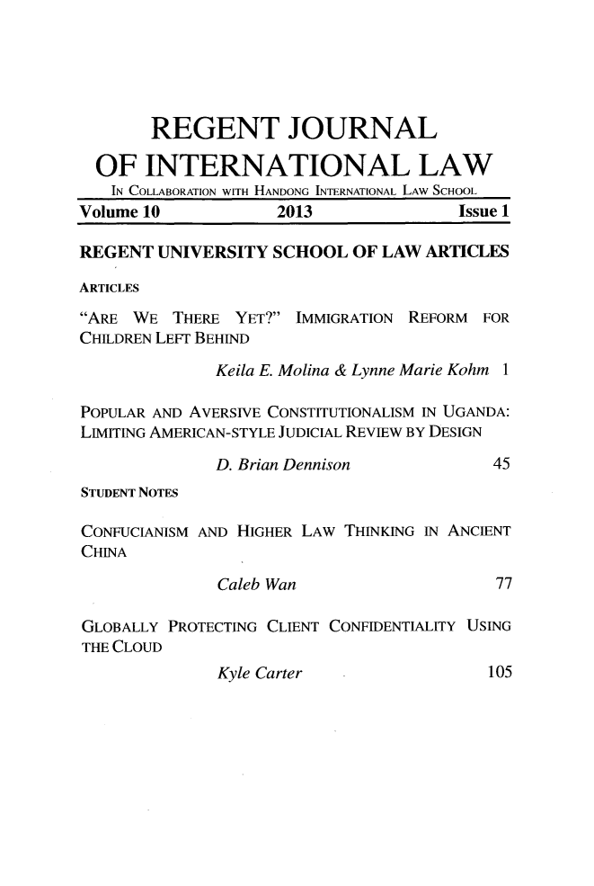 handle is hein.journals/regjil10 and id is 1 raw text is: REGENT JOURNAL
OF INTERNATIONAL LAW
IN COLLABORATION WITH HANDONG INTERNATIONAL LAW SCHOOL
Volume 10             2013                Issue 1
REGENT UNIVERSITY SCHOOL OF LAW ARTICLES
ARTICLES
ARE WE THERE YET? IMMIGRATION REFORM FOR
CHILDREN LEFT BEHIND
Keila E. Molina & Lynne Marie Kohm 1
POPULAR AND AVERSIVE CONSTITUTIONALISM IN UGANDA:
LIMITING AMERICAN-STYLE JUDICIAL REVIEW BY DESIGN
D. Brian Dennison             45
STUDENT NOTES
CONFUCIANISM AND HIGHER LAW THINKING IN ANCIENT
CHINA
Caleb Wan                     77
GLOBALLY PROTECTING CLIENT CONFIDENTIALITY USING
THE CLOUD

Kyle Carter

105


