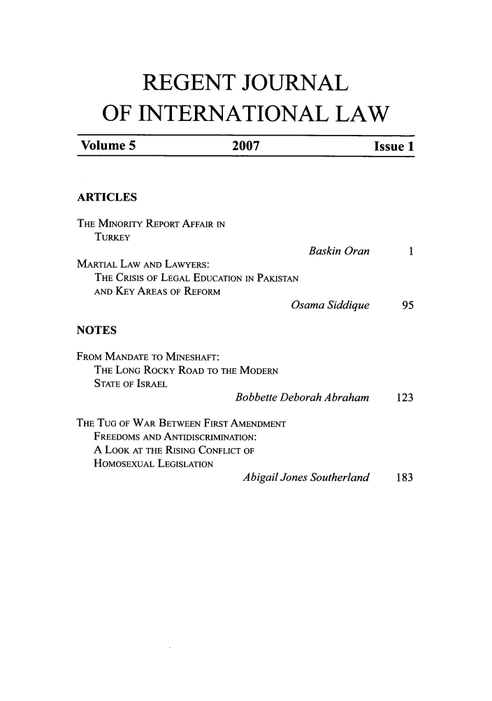 handle is hein.journals/regjil5 and id is 1 raw text is: REGENT JOURNAL
OF INTERNATIONAL LAW
Volume 5                   2007                    Issue 1
ARTICLES
THE MINORITY REPORT AFFAIR IN
TURKEY
Baskin Oran       I
MARTIAL LAW AND LAWYERS:
THE CRISIS OF LEGAL EDUCATION IN PAKISTAN
AND KEY AREAS OF REFORM
Osama Siddique     95
NOTES
FROM MANDATE TO MINESHAFT:
THE LONG ROCKY ROAD TO THE MODERN
STATE OF ISRAEL
Bobbette Deborah Abraham    123
THE TUG OF WAR BETWEEN FIRST AMENDMENT
FREEDOMS AND ANTIDISCRIMINATION:
A LOOK AT THE RISING CONFLICT OF
HOMOSEXUAL LEGISLATION
Abigail Jones Southerland  183


