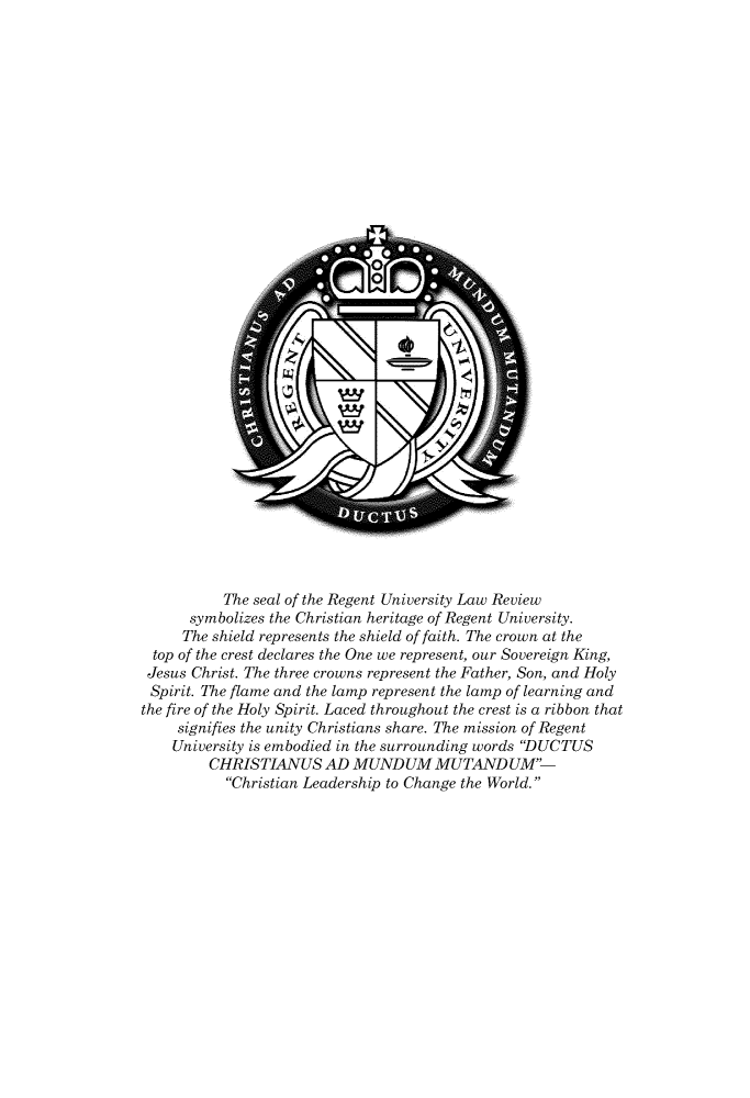 handle is hein.journals/regulr30 and id is 1 raw text is: 

































           The seal of the Regent University Law Review
      symbolizes the Christian heritage of Regent University.
      The shield represents the shield of faith. The crown at the
  top of the crest declares the One we represent, our Sovereign King,
  Jesus Christ. The three crowns represent the Father, Son, and Holy
  Spirit. The flame and the lamp represent the lamp of learning and
the fire of the Holy Spirit. Laced throughout the crest is a ribbon that
     signifies the unity Christians share. The mission of Regent
     University is embodied in the surrounding words DUCTUS
         CHRISTIANUS AD MUNDUM MUTAND UM-
           Christian Leadership to Change the World.



