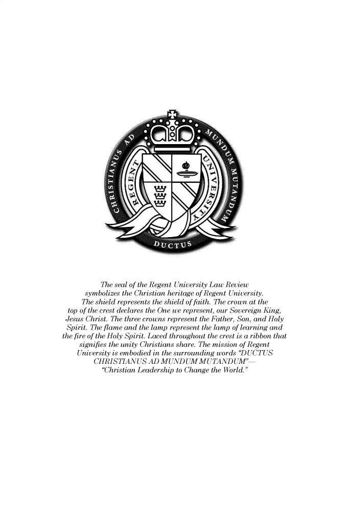 handle is hein.journals/regulr32 and id is 1 raw text is: 

































           The seal of the Regent University Law Review
      symbolizes the Christian heritage of Regent University.
      The shield represents the shield of faith. The crown at the
  top of the crest declares the One we represent, our Sovereign King,
  Jesus Christ. The three crowns represent the Father, Son, and Holy
  Spirit. The flame and the lamp represent the lamp of learning and
the fire of the Holy Spirit. Laced throughout the crest is a ribbon that
     signifies the unity Christians share. The mission of Regent
     University is embodied in the surrounding words 'D UCTUS
         CHRISTIANUS AD MUND UM MUTAND UM'
           Christian Leadership to Change the World.


