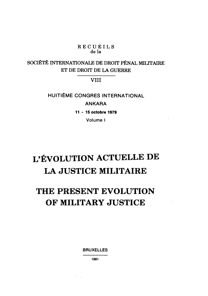 handle is hein.journals/reindrom12 and id is 1 raw text is: RECUEILS
de la
SOCIETE INTERNATIONALE DE DROIT PENAL MILITAIRE
ET DE DROIT DE LA GUERRE
VIII
HUITIBME CONGRES INTERNATIONAL
ANKARA
11 - 15 octobre 1979
Volume I
L'EVOLUTION ACTUELLE DE
LA JUSTICE MILITAIRE
THE PRESENT EVOLUTION
OF MILITARY JUSTICE
BRUXELLES
1981


