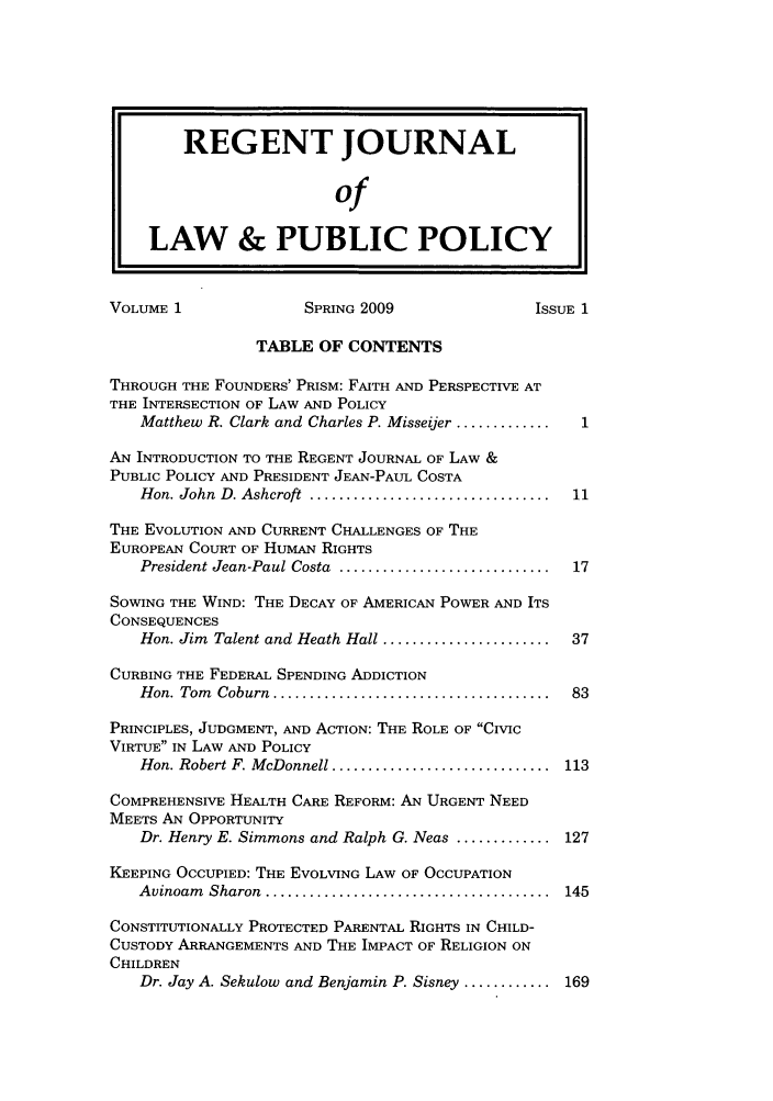 handle is hein.journals/rejoupp1 and id is 1 raw text is: REGENT JOURNAL
of
LAW & PUBLIC POLICY
VOLUME 1                SPRING 2009                 ISSUE 1
TABLE OF CONTENTS
THROUGH THE FOUNDERS' PRISM: FAITH AND PERSPECTIVE AT
THE INTERSECTION OF LAW AND POLICY
Matthew R. Clark and Charles P. Misseijer ..............1
AN INTRODUCTION TO THE REGENT JOURNAL OF LAW &
PUBLIC POLICY AND PRESIDENT JEAN-PAUL COSTA
Hon. John  D. Ashcroft  .................................  11
THE EVOLUTION AND CURRENT CHALLENGES OF THE
EUROPEAN COURT OF HUMAN RIGHTS
President Jean-Paul Costa  .............................  17
SOWING THE WIND: THE DECAY OF AMERICAN POWER AND ITS
CONSEQUENCES
Hon. Jim Talent and Heath Hall .......................  37
CURBING THE FEDERAL SPENDING ADDICTION
H on. Tom  Coburn  ......................................  83
PRINCIPLES, JUDGMENT, AND ACTION: THE ROLE OF CIVIC
VIRTUE IN LAW AND POLICY
Hon. Robert F. McDonnell ..............................  113
COMPREHENSIVE HEALTH CARE REFORM: AN URGENT NEED
MEETS AN OPPORTUNITY
Dr. Henry E. Simmons and Ralph G. Neas ............. 127
KEEPING OCCUPIED: THE EVOLVING LAW OF OCCUPATION
Avinoam  Sharon  .......................................  145
CONSTITUTIONALLY PROTECTED PARENTAL RIGHTS IN CHILD-
CUSTODY ARRANGEMENTS AND THE IMPACT OF RELIGION ON
CHILDREN
Dr. Jay A. Sekulow and Benjamin P. Sisney ............ 169


