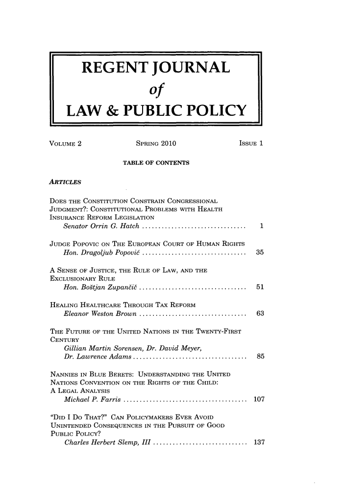 handle is hein.journals/rejoupp2 and id is 1 raw text is: REGENT JOURNAL
of
LAW & PUBLIC POLICY
VOLUME 2                 SPRING 2010                  ISSUE 1
TABLE OF CONTENTS
ARTICLES
DOES THE CONSTITUTION CONSTRAIN CONGRESSIONAL
JUDGMENT?: CONSTITUTIONAL PROBLEMS WITH HEALTH
INSURANCE REFORM LEGISLATION
Senator  Orrin  G. Hatch  ................................ 1
JUDGE POPOVIC ON THE EUROPEAN COURT OF HUMAN RIGHTS
Hon. Dragoijub Popovic  ................................  35
A SENSE OF JUSTICE, THE RULE OF LAW, AND THE
EXCLUSIONARY RULE
Hon. Bogtjan  Zupan~i6  .................................  51
HEALING HEALTHCARE THROUGH TAX REFORM
Eleanor  Weston  Brown  .................................  63
THE FUTURE OF THE UNITED NATIONS IN THE TWENTY-FIRST
CENTURY
Gillian Martin Sorensen, Dr. David Meyer,
Dr. Lawrence Adams ...................................  85
NANNIES IN BLUE BERETS: UNDERSTANDING THE UNITED
NATIONS CONVENTION ON THE RIGHTS OF THE CHILD:
A LEGAL ANALYSIS
M ichael P. Farris  ......................................  107
DID I Do THAT? CAN POLICYMAKERS EVER AVOID
UNINTENDED CONSEQUENCES IN THE PURSUIT OF GOOD
PUBLIC POLICY?
Charles Herbert Slemp, III  .............................  137



