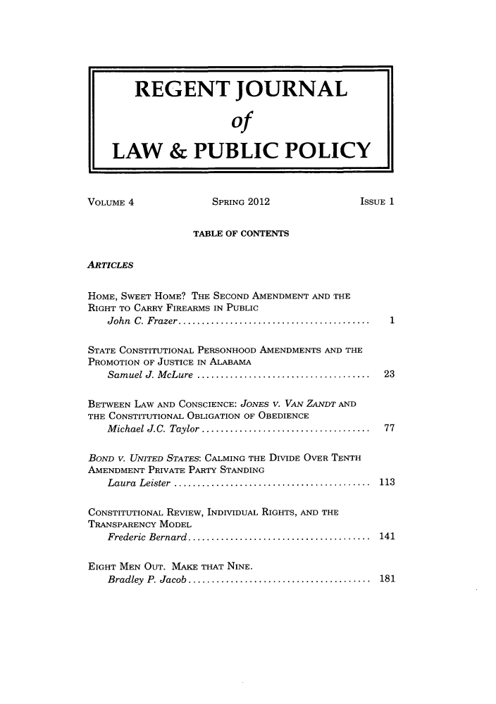 handle is hein.journals/rejoupp4 and id is 1 raw text is: REGENT JOURNAL
of
LAW & PUBLIC POLICY
VOLUME 4                SPRING 2012                 ISSUE 1
TABLE OF CONTENTS
ARTICLES
HOME, SWEET HOME? THE SECOND AMENDMENT AND THE
RIGHT TO CARRY FIREARMS IN PUBLIC
John C. Frazer .    ..................................  1
STATE CONSTITUTIONAL PERSONHOOD AMENDMENTS AND THE
PROMOTION OF JUSTICE IN ALABAMA
Samuel J. McLure    .................................. 23
BETWEEN LAW AND CONSCIENCE: JONES V. VAN ZANDT AND
THE CONSTITUTIONAL OBLIGATION OF OBEDIENCE
Michael J.C. Taylor ................................. 77
BOND V. UNITED STATES: CALMING THE DIVIDE OVER TENTH
AMENDMENT PRIVATE PARTY STANDING
Laura Leister    ..................................... 113
CONSTITUTIONAL REVIEW, INDIVIDUAL RIGHTS, AND THE
TRANSPARENCY MODEL
Frederic Bernard .   ................................. 141
EIGHT MEN OUT. MAKE THAT NINE.
Bradley P. Jacob .... ............................... 181


