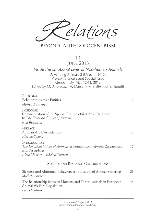handle is hein.journals/relations1 and id is 1 raw text is: 









           BEYOND ANTHROPOCENTRISM


                               1.1
                          JUNE   2013
       Inside the Emotional Lives of Non-human   Animals
                A Minding Animals 2 (Utrecht, 2012)
                Pre-conference Event Special Issue
                   (Genoa, Italy, May 12-13, 2012)
      Edited by M. Andreozzi, A. Massaro, K. Stallwood, S. Tonutti

EDITORIAL
Relationships over Entities                                    7
Matteo Andreozzi
FOREWORD
Commendation  of the Special Edition of Relations Dedicated   II
to The Emotional Lives of Animals
Rod Bennison
PREFACE
Animals Are Our Relations                                     13
Kim Stallwood
INTRODUCTION
The Emotional Lives of Animals: a Comparison between Researchers  17
and Disciplines
Alma Massaro - Sabrina Tonutti

               STUDIES AND RESEARCH CONTRIBUTIONS

Sickness and Abnormal Behaviors as Indicators of Animal Suffering  23
Michele Panzera
The Relationship between Humans and Other Animals in European 33
Animal Welfare Legislation
Paola Sobbrio


                        Reltis- 1-June2013
                     http:.//ww.eonline.it/Relations /



