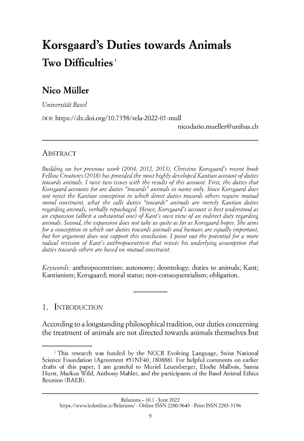 handle is hein.journals/relations10 and id is 1 raw text is: 





Korsgaard's Duties towards Animals

Two Difficulties1



Nico Muller

Universitit Basel

DOI: https://dx.doi.org/10.7358/rela-2022-01-mull
                                                nicodario.mueller@unibas. ch



ABSTRACT

Building on her previous work (2004, 2012, 2013), Christine Korsgaard's recent book
Fellow Creatures (2018) has provided the most highly developed Kantian account of duties
towards animals. I raise two issues with the results of this account. First, the duties that
Korsgaard accounts for are duties towards animals in name only. Since Korsgaard does
not reject the Kantian conception in which direct duties towards others require mutual
moral constraint, what she calls duties towards animals are merely Kantian duties
regarding animals, verbally repackaged. Hence, Korsgaard's account is best understood as
an expansion (albeit a substantial one) of Kant's own view of an indirect duty regarding
animals. Second, the expansion does not take us quite as far as Korsgaard hopes. She aims
for a conception in which our duties towards animals and humans are equally important,
but her argument does not support this conclusion. I point out the potential for a more
radical revision of Kant's anthropocentrism that rejects has underlying assumption that
duties towards others are based on mutual constraint.


Keywords:  anthropocentrism;  autonomy;  deontology; duties to animals; Kant;
Kantianism;  Korsgaard; moral status; non-consequentialism; obligation.




1.   INTRODUCTION

According   to a longstanding philosophical tradition, our duties concerning
the treatment  of animals are not directed  towards  animals themselves  but


     'This research was funded by the NCCR  Evolving Language, Swiss National
Science Foundation (Agreement #51NF40_180888). For helpful comments on earlier
drafts of this paper, I am grateful to Muriel Leuenberger, Elodie Malbois, Samia
Hurst, Markus Wild, Anthony Mahler, and the participants of the Basel Animal Ethics
Reunion (BAER).


                            Relations - 10.1 - June 2022
      https://www.ledonline.it/Relations/ - Online ISSN 2280-9643 - Print ISSN 2283-3196
                                      9


