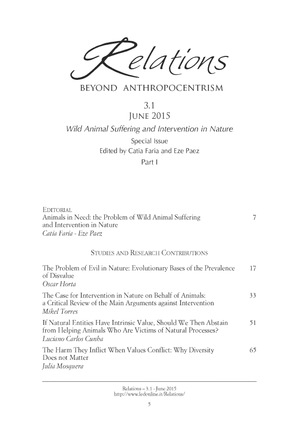 handle is hein.journals/relations3 and id is 1 raw text is: 









            BEYOND ANTHROPOCENTRISM

                               3.1
                           JUNE   2015
        Wild Anirmal Suffering and  Intervention in Nature
                           Special Issue
                  Edited by Catia Faria and Eze Paez
                               Part I





EDITORIAL
Animals in Need: the Problem of Wild Animal Suffering            7
and Intervention in Nature
Catia Pjaria - Eze Paez

               STUDIES AND RESEARCH  CONTIBUTIONS

The Problem of Evi] in Nature: Evolutionary Bases of the Prevalence  17
of Disvalue
Oscar Horta
The Case for Intervention in Nature on Behalf of Animals:       33
a Critical Review of the Main Arguments against Intervention
Mikel Torres
If Natural Entities Have Intrinsic Value, Should We Then Abstain 51
fron Helping Animals Who Are Victims of Natural Processes?
Luciano Carlos Cunha
The Harm  They Inflict When Values Conflict: Why Diversity      65
Does not Matter
Julia Mosquera

                         Rliations-3.1 -June 2015
                      http://w 1edonline.it/Relations/
                                 5


