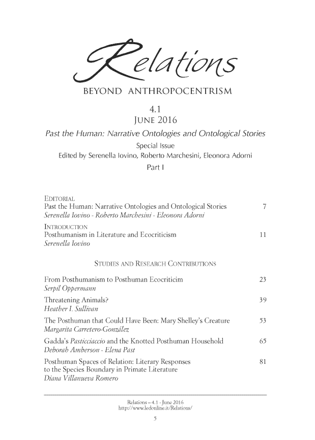 handle is hein.journals/relations4 and id is 1 raw text is: 









            BEYOND ANTHROPOCENTRISM

                               4.1
                           JUNE   2016
 Past the Human:   Narrative Ontologies  and  Ontological  Stories
                           Special Issue
     Edited by Serenella lovino, Roberto Marchesini, Eleonora Adorni
                               Part I



EDITORIAL
Past the Human: Narrative Ontologies and Ontological Stories     7
Serenella Jovino - Roberto Marchesini - Eleonora Adorni
INTRODUCH1\O
Posthumanism in Literature and Ecocriticism                     11t
Serene//a lovino

               STUDIES AND RESEARCH  CONTRIBUTIONS

From Posthumanism  to Posthuman Ecocriticim                     23
Serpil Oppermnann
Threatening Animals?                                            39
Heather . Suliean
The Posthuman that Could Have Been: Mary Shelley's Creature     53
Margarita Carretero-Gonzdlez
Gadda's Pastcciaccio and the Knotted Posthuman Household        65
Deborah Amberson - Elena Past
Posthuman Spaces of Relation: Literary Responses                81
to the Species Boundary in Primate Literature
Diana Villanueva Romero


                         Rliatins-4.1 -June 2016
                      http://ww.1edonline.it/Relations/
                                5


