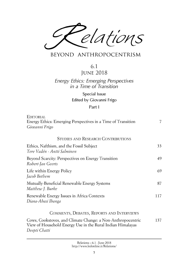 handle is hein.journals/relations6 and id is 1 raw text is: 










            BEYOND ANTHROPOCENTRISM

                               6.1
                          JUNE   2018
              Energy Ethics: Emerging  Perspectives
                     in a Time of Transition
                           Special Issue
                      Edited by Giovanni Frigo
                              Part I

EDITORIAL
Energy Ethics: Emerging Perspectives in a Time of Transition    7
Giovanni Frigo

               STUDIES AND RESEARCH CONTRIBUTIONS
Ethics, Nafthism, and the Fossil Subject                       33
Tere Vadn - Antti Salminen
Beyond Scarcity: Perspectives on Energy Transition             49
Robert-Jan Geerts
Life within Energy Policy                                      69
Jacob Bethem
Mutually-Beneficial Renewable Energy Systems                   87
Matthew J. Burke
Renewable Energy Issues in Africa Contexts                    117
Diana-Abasi Ibanga

           COMMENTS,  DEBATES, REPORTS AND  INTERVIEWS
Cows, Cookstoves, and Climate Change: a Non-Anthropocentric   137
View of Household Energy Use in the Rural Indian Himalayas
Deepti Chatti

                        Relations - 6.1 - June 2018
                      http://www.ledonline.it/Relations/
                                5


