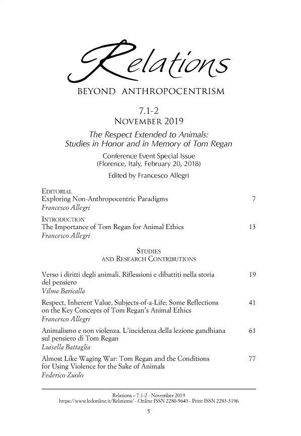 handle is hein.journals/relations7 and id is 1 raw text is: 










           BEYOND ANTHROPOCENTRISM

                              7.1-2
                      NOVEMBER 2019
              The  Respect  Extended   to Animals:
       Studies in Honor   and in Memory of Tom Regan
                  Conference  Event Special Issue
                  (Florence, Italy, February 20, 2018)
                    Edited by Francesco Allegri

EDITORIAL
Exploring Non-Anthropocentric Paradigms                         7
Francesco Allegri
INTRODUCTION
The Importance of Tom Regan for Animal Ethics                  13
Francesco Allegri

                             STUDIES
                  AND RESEARCH  CONTRIBUTIONS

Verso i diritti degli animali. Riflessioni e dibattiti nella storia  19
del pensiero
Vilma Baricalla
Respect, Inherent Value, Subjects-of-a-Life: Some Reflections 41
on the Key Concepts of Tom Regan's Animal Ethics
Francesco Allegri
Animalismo e non violenza. L'incidenza della lezione gandhiana 61
sul pensiero di Tom Regan
Luisella Battaglia
Almost Like Waging War: Tom Regan and the Conditions           77
for Using Violence for the Sake of Animals
Federico Zuolo

                     Relations -7.1-2 - November 2019
     https://www.ledonline.it/Relations/ - Online ISSN 2280-9643 - Print ISSN 2283 -3196
                                5


