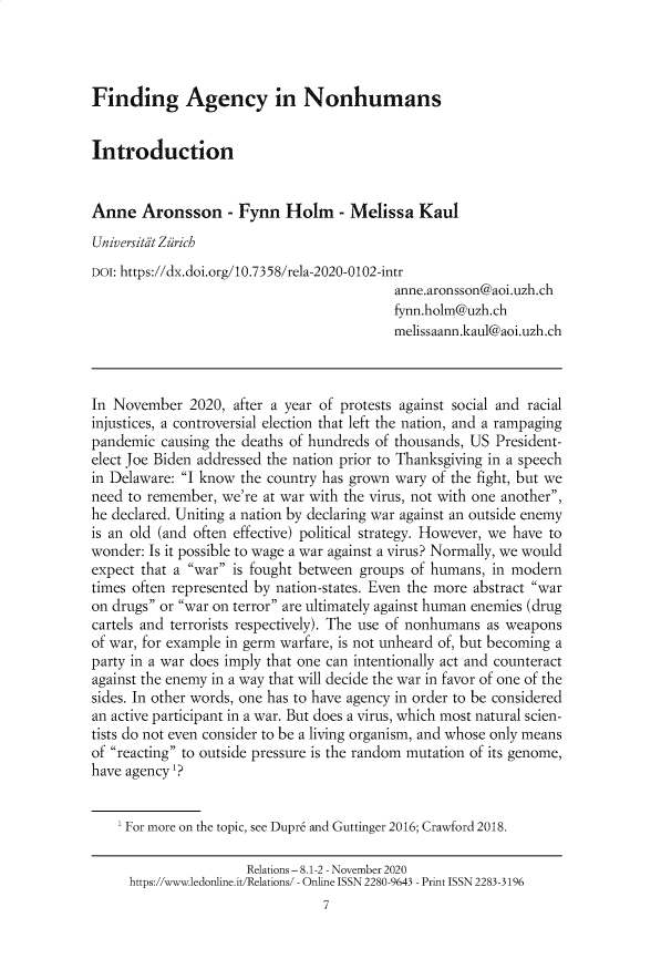 handle is hein.journals/relations8 and id is 1 raw text is: Finding Agency in Nonhumans

Introduction
Anne Aronsson - Fynn Holm - Melissa Kaul
Universitit Zarich
DOI: https://dx.doi.org/10.7358/rela-2020-0102-intr
anne.aronsson@aoi.uzh.ch
fynn.holm@uzh.ch
melissaann.kaul@aoi.uzh.ch
In November 2020, after a year of protests against social and racial
injustices, a controversial election that left the nation, and a rampaging
pandemic causing the deaths of hundreds of thousands, US President-
elect Joe Biden addressed the nation prior to Thanksgiving in a speech
in Delaware: I know the country has grown wary of the fight, but we
need to remember, we're at war with the virus, not with one another,
he declared. Uniting a nation by declaring war against an outside enemy
is an old (and often effective) political strategy. However, we have to
wonder: Is it possible to wage a war against a virus? Normally, we would
expect that a war is fought between groups of humans, in modern
times often represented by nation-states. Even the more abstract war
on drugs or war on terror are ultimately against human enemies (drug
cartels and terrorists respectively). The use of nonhumans as weapons
of war, for example in germ warfare, is not unheard of, but becoming a
party in a war does imply that one can intentionally act and counteract
against the enemy in a way that will decide the war in favor of one of the
sides. In other words, one has to have agency in order to be considered
an active participant in a war. But does a virus, which most natural scien-
tists do not even consider to be a living organism, and whose only means
of reacting to outside pressure is the random mutation of its genome,
have agency '?
'For more on the topic, see Dupr6 and Guttinger 2016; Crawford 2018.
Relations - 8.1-2 - November 2020
https://www.ledonline.it/Relations/ - Online ISSN 2280-9643 - Print ISSN 2283-3196
7


