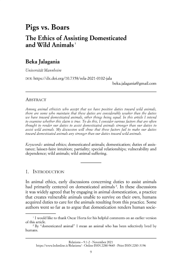handle is hein.journals/relations9 and id is 1 raw text is: Pigs vs. Boars
The Ethics of Assisting Domesticated
and Wild Animals'
Beka Jalagania
Universitit Mannheim
DOI: https://dx.doi.org/10.7358/rela-2021-0102-jala
beka.jalagania@gmail.com
ABSTRACT
Among animal ethicists who accept that we have positive duties toward wild animals,
there are some who maintain that these duties are considerably weaker than the duties
we have toward domesticated animals, other things being equal. In this article I intend
to examine whether this claim is true. To do this, I consider various factors that are often
thought to render our duties to assist domesticated animals stronger than our duties to
assist wild animals. My discussion will show that these factors fail to make our duties
toward domesticated animals any stronger than our duties toward wild animals.
Keywords: animal ethics; domesticated animals; domestication; duties of assis-
tance; laissez-faire intuition; partiality; special relationships; vulnerability and
dependence; wild animals; wild animal suffering.
1. INTRODUCTION
In animal ethics, early discussions concerning duties to assist animals
had primarily centered on domesticated animals 2. In these discussions
it was widely agreed that by engaging in animal domestication, a practice
that creates vulnerable animals unable to survive on their own, humans
acquired duties to care for the animals resulting from this practice. Some
authors went so far as to argue that domestication renders human socie-
1 I would like to thank Oscar Horta for his helpful comments on an earlier version
of this article.
2 By domesticated animal I mean an animal who has been selectively bred by
humans.
Relations - 9.1-2 - November 2021
https://www.ledonline.it/Relations/ - Online ISSN 2280-9643 - Print ISSN 2283-3196
9


