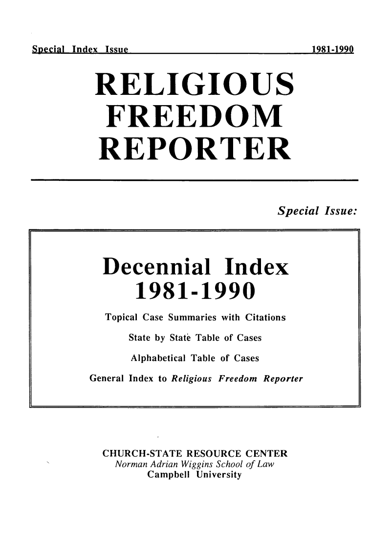 handle is hein.journals/relfrerpt1010 and id is 1 raw text is: Rnpdrin Tnd v T ~                                 10Q21001Af

RELIGIOUS
FREEDOM
REPORTER

Special Issue:

CHURCH-STATE RESOURCE CENTER
Norman Adrian Wiggins School of Law
Campbell University

Decennial Index
1981-1990
Topical Case Summaries with Citations
State by State Table of Cases
Alphabetical Table of Cases
General Index to Religious Freedom Reporter

Special Index Issue

1981-1999


