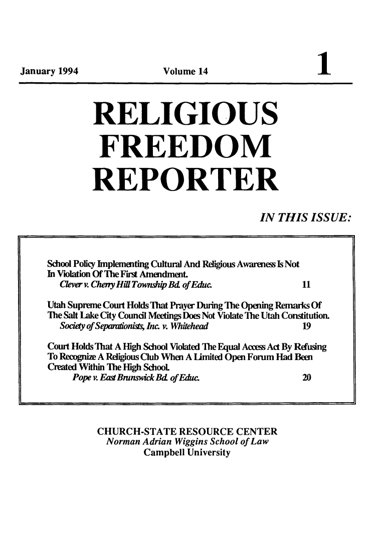 handle is hein.journals/relfrerpt14 and id is 1 raw text is: January 1994                   Volume 14                         1

RELIGIOUS
FREEDOM
REPORTER
IN THIS ISSUE:

CHURCH-STATE RESOURCE CENTER
Norman Adrian Wiggins School of Law
Campbell University

School Policy Implementing Cultural And Religious Awareness Is Not
In Violation Of The First Amendment.
Clver v. Cheny Hi! Townhp Bd of Edw                   11
Utah Supreme Court Holds That Prayer During The Opening Remarks Of
The Salt Lake City Council Meetings Does Not Violate The Utah Constitution.
Society of Sepandoni Inc. v. Whdtehead               19
Court Holds That A High School Violated The Equal Aces Act By Refusing
To Recognize A Religious Club When A limited Open Forum Had Been
Created Within The High SchooL
Pope v. East Bninswick Bd of Educe                  20


