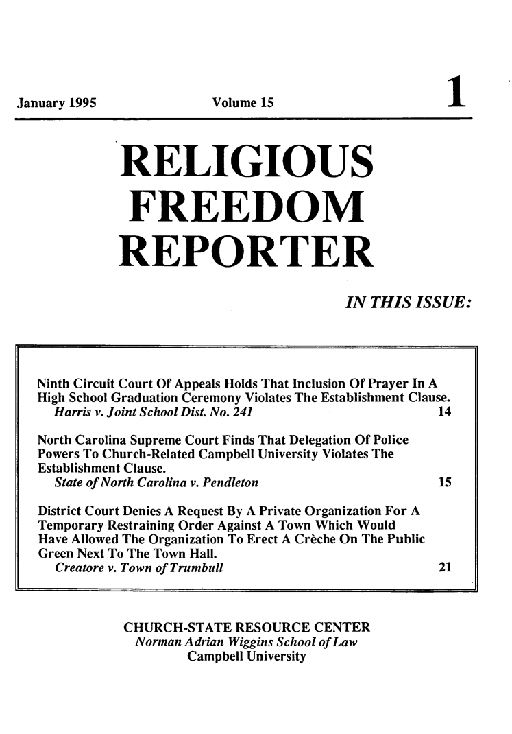 handle is hein.journals/relfrerpt15 and id is 1 raw text is: January 1995                   Volume 15                             1

RELIGIOUS
FREEDOM
REPORTER
IN THIS ISSUE:

CHURCH-STATE RESOURCE CENTER
Norman Adrian Wiggins School of Law
Campbell University

Ninth Circuit Court Of Appeals Holds That Inclusion Of Prayer In A
High School Graduation Ceremony Violates The Establishment Clause.
Harris v. Joint School Dist. No. 241                      14
North Carolina Supreme Court Finds That Delegation Of Police
Powers To Church-Related Campbell University Violates The
Establishment Clause.
State of North Carolina v. Pendleton                      15
District Court Denies A Request By A Private Organization For A
Temporary Restraining Order Against A Town Which Would
Have Allowed The Organization To Erect A Creche On The Public
Green Next To The Town Hall.
Creatore v. Town of Trumbull                              21


