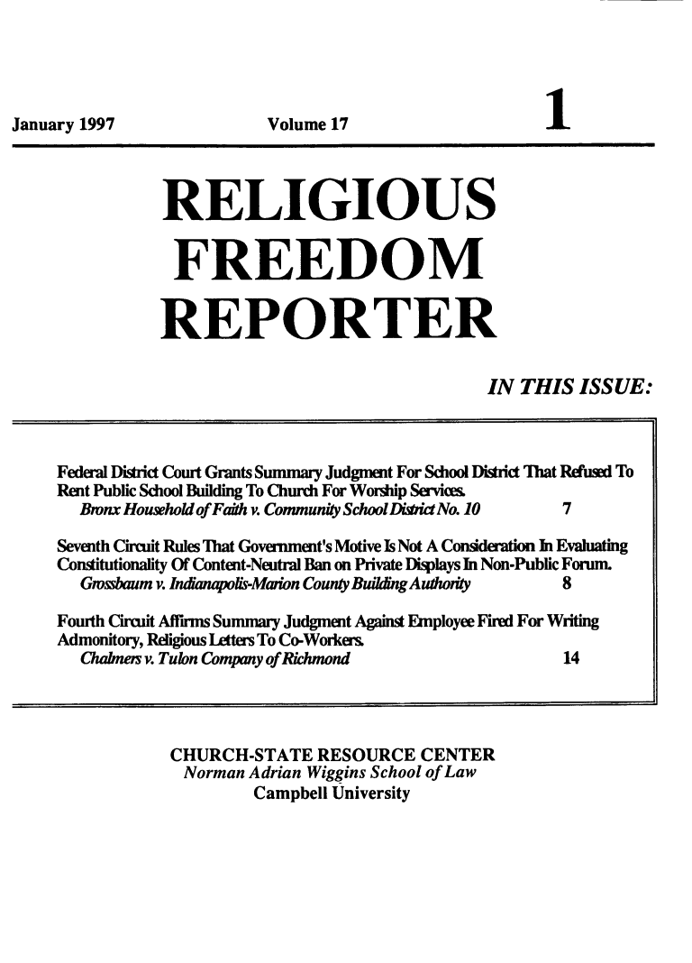 handle is hein.journals/relfrerpt17 and id is 1 raw text is: January 1997                   Volume 17
RELIGIOUS
FREEDOM
REPORTER
IN THIS ISSUE:
Federal District Court Grants Summary Judgment For School District That Refusal To
Rent Public School Building To Church For Worhip Servics.
Bmnx Household of Faith v. Community School Di*ict No. 10  7
Seventh Circuit Rules That Government's Motive Is Not A Consideration In Evaluating
Constitutionality Of Content-Neutral Ban on Private Displays In Non-Public Forum.
Gmssbaum v. Indanapolis-Maion County Building Authority    8
Fourth Circuit Affirms Summary Judgment Against Employee Fired For Writing
Admonitory, Religious lAtters To Co-Workers
Chabness v. Tulon Company of Richmond                       14
CHURCH-STATE RESOURCE CENTER
Norman Adrian Wiggins School of Law
Campbell University



