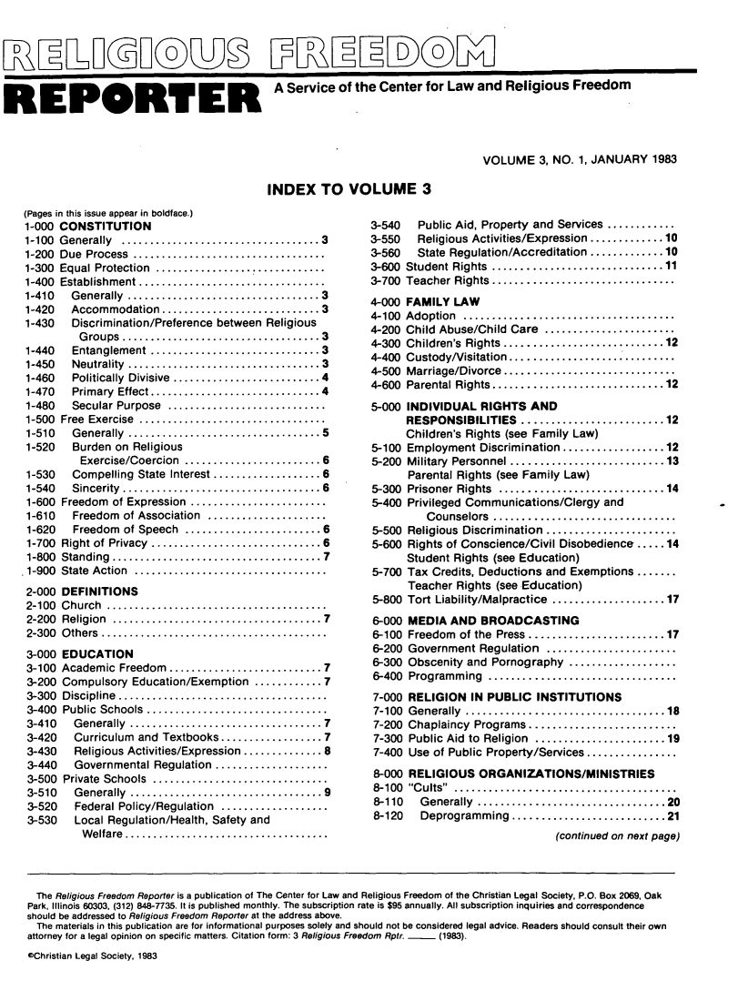 handle is hein.journals/relfrerpt3 and id is 1 raw text is: R3XLELI®UB P[REED                          M
RE PORTER A Service of the Center for Law and Religious Freedom
VOLUME 3, NO. 1, JANUARY 1983

INDEX TO VOLUME 3

(Pages in this issue appear in boldface.)
1-000 CONSTITUTION
1-100  G enerally  ...................................3
1-200  Due  Process  ..................................
1-300  Equal Protection  ..............................
1-400  Establishment.................................
1-410   Generally ............     ...............3
1-420   Accommodation ...................... 3
1-430   Discrimination/Preference between Religious
G roups ...................................3
1-440   Entanglement ..............................3
1-450   Neutrality  ..................................3
1-460   Politically  Divisive  ..........................4
1-470   Primary  Effect..............................4
1-480   Secular Purpose  ............................
1-500  Free  Exercise  .................................
1-510   Generally  ..................................5
1-520   Burden on Religious
Exercise/Coercion  ........................ 6
1-530   Compelling  State  Interest ................... 6
1-540   Sincerity  ................................... 6
1-600 Freedom of Expression  ...................
1-610   Freedom of Association.................
1-620   Freedom of Speech .....    ............... 6
1-700 Right of Privacy ........................ 6
1-800 Standing   ..............................7
.1-900 State Action  ...........................
2-000 DEFINITIONS
2-100  Church  ....................................
2-200  Religion  .....................................7
2-300  O thers ........................................
3-000 EDUCATION
3-100 Academic Freedom.........      .............7
3-200 Compulsory Education/Exemption ............7
3-300 Discipline....     .....................
3-400 Public Schools   .........................
3-410   Generally       .............7.............7
3-420   Curriculum and Textbooks..................7
3-430   Religious Activities/Expression.............. 8
3-440   Governmental Regulation................
3-500 Private Schools  .........................
3-510   Generally       .............9.............9
3-520   Federal Policy/Regulation...............
3-530   Local Regulation/Health, Safety and
Welfare...      .....................

3-540  Public Aid, Property and Services.........
3-550  Religious Activities/Expression.............10
3-560  State Regulation/Accreditation .............10
3-600 Student Rights .........................11
3-700 Teacher Rights......   ................
4-000 FAMILY LAW
4-100  Adoption  .....................................
4-200  Child Abuse/Child Care  .......................
4-300  Children's  Rights............................12
4-400 Custody/Visitation......... ..............
4-500 Marriage/Divorce........................
4-600  Parental Rights..............................12
5-000 INDIVIDUAL RIGHTS AND
RESPONSIBILITIES .....................12
Children's Rights (see Family Law)
5-100 Employment Discrimination ...............12
5-200 Military Personnel ......................13
Parental Rights (see Family Law)
5-300 Prisoner Rights ........................14
5-400 Privileged Communications/Clergy and
Counselors  ..........................
5-500 Religious Discrimination..................
5-600 Rights of Conscience/Civil Disobedience .....14
Student Rights (see Education)
5-700 Tax Credits, Deductions and Exemptions .......
Teacher Rights (see Education)
5-800 Tort Liability/Malpractice ................17

6-000
6-100
6-200
6-300
6-400
7-000
7-100
7-200
7-300
7-400
8-000
8-100
8-110
8-120

MEDIA AND BROADCASTING
Freedom of the Press...................17
Government Regulation...................
Obscenity and Pornography...............
Programming   ...........................
RELIGION IN PUBLIC INSTITUTIONS
Generally  .............................18
Chaplaincy Programs.....................
Public Aid to Religion ...................19
Use of Public Property/Services............
RELIGIOUS ORGANIZATIONS/MINISTRIES
Cults
Generally  ...........................20
Deprogramming ......................21
(continued on next page)

The Religious Freedom Reporter is a publication of The Center for Law and Religious Freedom of the Christian Legal Society, P.O. Box 2069, Oak
Park, Illinois 60303, (312) 848-7735. It is published monthly. The subscription rate is $95 annually. All subscription inquiries and correspondence
should be addressed to Religious Freedom Reporter at the address above.
The materials in this publication are for informational purposes solely and should not be considered legal advice. Readers should consult their own
attorney for a legal opinion on specific matters. Citation form: 3 Religious Freedom Rptr.  (1983).
*Christian Legal Society. 1983



