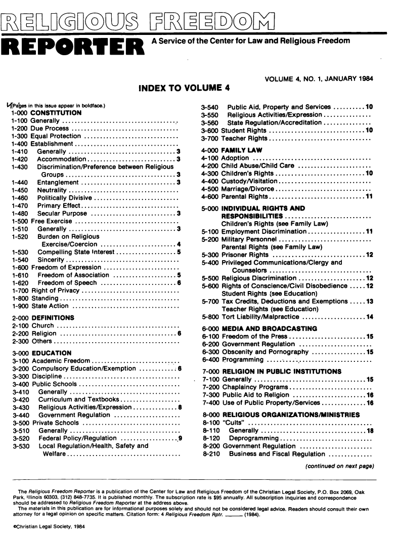 handle is hein.journals/relfrerpt4 and id is 1 raw text is: KE PORT ER A Service of the Center for Law and Religious Freedom

INDEX TO VOLUME 4

L(Pages in this issue appear in boldface.)
1-000 CONSTITUTION
1-100 Generally     ...........................
1-200 Due Process     ........................
1-300 Equal Protection   ......................
1-400 Establishment    .......................
1-410  Generally ..........      ............... 3
1-420  Accommodation ..................... 3
1-430   Discrimination/Preference between Religious
G roups  ..................................  3
1-440   Entanglement ..............................3
1-450   Neutrality  ...................................
1-460   Politically  Divisive  ...........................
1-470   Primary  Effect...............................
1-480  Secular Purpose  ...........................3
1-500  Free  Exercise  .................................
1-510  Generally  .................................3
1-520   Burden on Religious
Exercise/Coercion  ........................ 4
1-530   Compelling State Interest ................... 5
1-540  Sincerity    ..........................
1-600 Freedom of Expression   .................
1-610   Freedom of Association ....   ...........5
1-620   Freedom of Speech ..................6
1-700 Right of Privacy  ......................
1-800 Standing     ...........................
1-900 State Action   .........................
2-000 DEFINITIONS
2-100  C hurch  .......................................
2-200  Religion  .................................... 6
2-300  O thers ........................................
3-000 EDUCATION
3-100 Academic Freedom     ....................
3-200 Compulsory Education/Exemption ...........6
3-300 Discipline    ..........................
3-400 Public Schools   .......................
3-410   Generally    .........................
3-420   Curriculum and Textbooks..    .........
3-430   Religious Activities/Expression.............. 8
3-440   Government Regulation   ...............
3-500 Private Schools   ......................
3-510   Generally    .........................
3-520   Federal Policy/Regulation ..................9
3-530   Local Regulation/Health, Safety and
Welfare...     .......................

VOLUME 4, NO. 1, JANUARY 1984

3-540  Public Aid, Property and Services ..........10
3-550  Religious Activities/Expression...........
3-560  State Regulation/Accreditation ...............
3-600 Student Rights ............. .........10
3-700 Teacher Rights........    .............
4-000 FAMILY LAW
4-100  Adoption  .....................................
4-200  Child Abuse/Child Care  .......................
4-300  Children's Rights............................10
4-400  CustodyN isitation.............................
4-500  Marriage/Divorce..............................
4-600  Parental Rights..............  ...............11
5-000 INDIVIDUAL RIGHTS AND
RESPONSIBILITIES    ......................
Children's Rights (see Family Law)
5-100 Employment Discrimination .............11
5-200 Military Personnel .....................
Parental Rights (see Family Law)
5-300 Prisoner Rights ..........   ............12
5-400 Privileged Communications/Clergy and
Counselors    .......................
5-500 Religious Discrimination ................12
5-600 Rights of Conscience/Civil Disobedience .....12
Student Rights (see Education)
5-700 Tax Credits, Deductions and Exemptions .....13
Teacher Rights (see Education)
5-800 Tort Liability/Malpractice ...............14
6-000 MEDIA AND BROADCASTING
6-100 Freedom of the Press..................15
6-200 Government Regulation  .................
6-300 Obscenity and Pornography .............15
6-400 Programming     ........................
7-000 RELIGION IN PUBLIC INSTITUTIONS
7-100 Generally   ..........................15
7-200 Chaplaincy Programs....................
7-300 Public Aid to Religion .... .............16
7-400 Use of Public Property/Services..............16
8-000 RELIGIOUS ORGANIZATIONS/MINISTRIES
8-100  Cults  .......................................
8-110  Generally ................................ 18
8-120  Deprogramming     .....................
8-200 Government Regulation  .................
8-210  Business and Fiscal Regulation..........
(continued on next page)

The Religious Freedom Reporter is a publication of the Center for Law and Religious Freedom of the Christian Legal Society, P.O. Box 2069, Oak
Park. Illinois 60303, (312) 848-7735. It is published monthly. The subscription rate is $95 annually. All subscription inquiries and correspondence
should be addressed to Religious Freedom Reporter at the address above.
The materials in this publication are for informational purposes solely and should not be considered legal advice. Readers should consult their own
attorney for a legal opinion on specific matters. Citation form: 4 Religious Freedom Rptr.  (1984).
cChristian Legal Society, 1984


