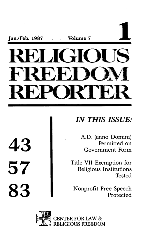 handle is hein.journals/relfrerpt7 and id is 1 raw text is: I . Volume 7

RETdGIOUS
FREED0M
REPORTER

43
57
83

IN THIS ISSUE:
A.D. (anno Domini)
Permitted on
Government Form
Title VII Exemption for
Religious Institutions
Tested
Nonprofit Free Speech
Protected
CENTER FOR LAW &
I  RELIGIOUS FREEDOM

Jan./Feb. 1987


