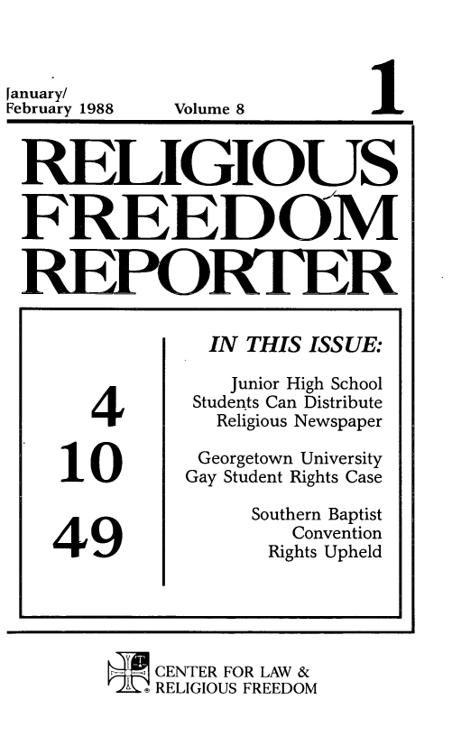 handle is hein.journals/relfrerpt8 and id is 1 raw text is: [anuary/
February 1988

Volume 8

REI r GIOUS
FREEDOM
ORTE

4
10
49

IN THIS ISS UE:
Junior High School
Students Can Distribute
Religious Newspaper
Georgetown University
Gay Student Rights Case
Southern Baptist
Convention
Rights Upheld

CENTER FOR LAW &
A  RELIGIOUS FREEDOM


