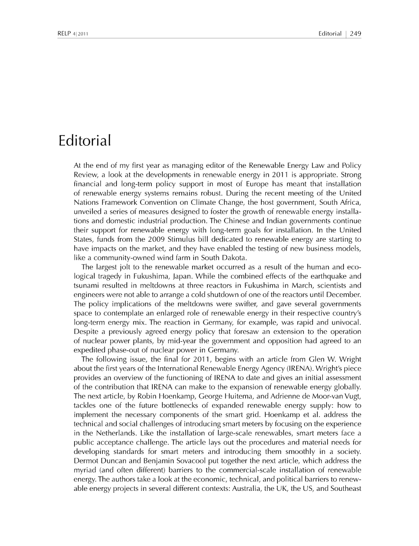 handle is hein.journals/relp2011 and id is 257 raw text is: Editorial   249

Editorial
At the end of my first year as managing editor of the Renewable Energy Law and Policy
Review, a look at the developments in renewable energy in 2011 is appropriate. Strong
financial and long-term policy support in most of Europe has meant that installation
of renewable energy systems remains robust. During the recent meeting of the United
Nations Framework Convention on Climate Change, the host government, South Africa,
unveiled a series of measures designed to foster the growth of renewable energy installa-
tions and domestic industrial production. The Chinese and Indian governments continue
their support for renewable energy with long-term goals for installation. In the United
States, funds from the 2009 Stimulus bill dedicated to renewable energy are starting to
have impacts on the market, and they have enabled the testing of new business models,
like a community-owned wind farm in South Dakota.
The largest jolt to the renewable market occurred as a result of the human and eco-
logical tragedy in Fukushima, Japan. While the combined effects of the earthquake and
tsunami resulted in meltdowns at three reactors in Fukushima in March, scientists and
engineers were not able to arrange a cold shutdown of one of the reactors until December.
The policy implications of the meltdowns were swifter, and gave several governments
space to contemplate an enlarged role of renewable energy in their respective country's
long-term energy mix. The reaction in Germany, for example, was rapid and univocal.
Despite a previously agreed energy policy that foresaw an extension to the operation
of nuclear power plants, by mid-year the government and opposition had agreed to an
expedited phase-out of nuclear power in Germany.
The following issue, the final for 2011, begins with an article from Glen W. Wright
about the first years of the International Renewable Energy Agency (IRENA). Wright's piece
provides an overview of the functioning of IRENA to date and gives an initial assessment
of the contribution that IRENA can make to the expansion of renewable energy globally.
The next article, by Robin Hoenkamp, George Huitema, and Adrienne de Moor-van Vugt,
tackles one of the future bottlenecks of expanded renewable energy supply: how to
implement the necessary components of the smart grid. Hoenkamp et al. address the
technical and social challenges of introducing smart meters by focusing on the experience
in the Netherlands. Like the installation of large-scale renewables, smart meters face a
public acceptance challenge. The article lays out the procedures and material needs for
developing standards for smart meters and introducing them smoothly in a society.
Dermot Duncan and Benjamin Sovacool put together the next article, which address the
myriad (and often different) barriers to the commercial-scale installation of renewable
energy. The authors take a look at the economic, technical, and political barriers to renew-
able energy projects in several different contexts: Australia, the UK, the US, and Southeast

RELP 41201 1


