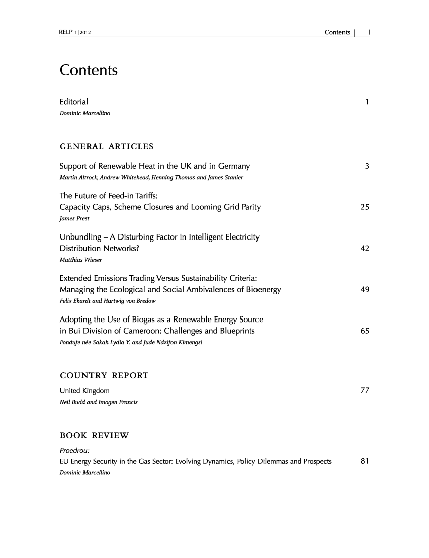handle is hein.journals/relp2012 and id is 1 raw text is: RELP 112012

Contents
Editorial                                                                     1
Dominic Marcellino
GENERAL ARTICLES
Support of Renewable Heat in the UK and in Germany                            3
Martin Altrock, Andrew Whitehead, Henning Thomas and James Stanier
The Future of Feed-in Tariffs:
Capacity Caps, Scheme Closures and Looming Grid Parity                      25
James Prest
Unbundling- A Disturbing Factor in Intelligent Electricity
Distribution Networks?                                                      42
Matthias Wieser
Extended Emissions Trading Versus Sustainability Criteria:
Managing the Ecological and Social Ambivalences of Bioenergy                49
Felix Ekardt and Hartwig von Bredow
Adopting the Use of Biogas as a Renewable Energy Source
in Bui Division of Cameroon: Challenges and Blueprints                      65
Fondufe n~e Sakah Lydia Y and Jude Ndzifon Kimengsi
COUNTRY REPORT
United Kingdom                                                              77
Neil Budd and Imogen Francis
BOOK REVIEW
Proedrou:
EU Energy Security in the Gas Sector: Evolving Dynamics, Policy Dilemmas and Prospects  81
Dominic Marcelino

Contents      I       I


