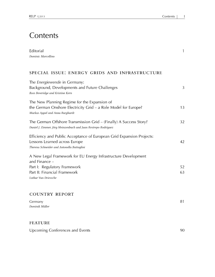 handle is hein.journals/relp2013 and id is 1 raw text is: R[LP 112013                                                                                                 Contents         I

Contents
Editorial                                                                 1
Dominic Marcellino
SPECIAL ISSUE. ENERGY GRIDS AND INFRASTRUCTURE
The Energiewende in Germany:
Background, Developments and Future Challenges                            3
Ross Beveridge and Kristine Kern
The New Planning Regime for the Expansion of
the German Onshore Electricity Grid - a Role Model for Europe?           13
Markus Appel and Anna Burghardt
The German Offshore Transmission Grid - (Finally) A Success Story?       32
Daniel J. Zimmer, forg Meinzenbach and Juan Restrepo Rodriguez
Efficiency and Public Acceptance of European Grid Expansion Projects:
Lessons Learned across Europe                                            42
Theresa Schneider and Antonella Battaglini
A New Legal Framework for EU Energy Infrastructure Development
and Finance -
Part 1: Regulatory Framework                                             52
Part I: Financial Framework                                             63
Lothar Van Driessche
COUNTRY REPORT
Germany                                                                  81
Dominik Midler
FEATURE

Upcoming Conferences and Events

RELP 1|2013

Contents        |       I

90


