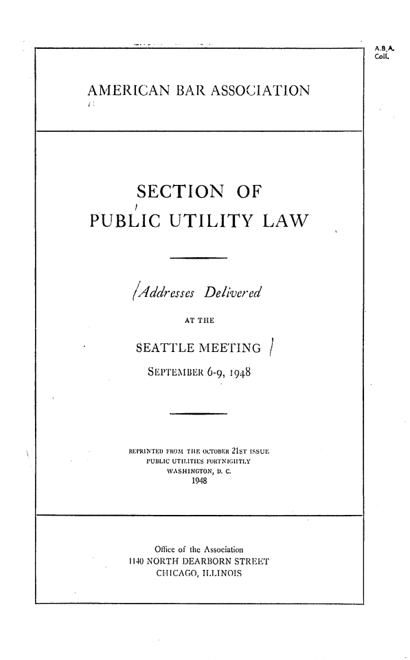 handle is hein.journals/repanme1948 and id is 1 raw text is: AMERICAN BAR ASSOCIATION

SECTION OF
PUBLIC UTILITY LAW
(4ddresses Delivered
AT THE
SEATTLE MEETING
SEPTEMBER 6-9, 1948
REPRINTED FROM THE ocroER 21st issui.
PUBLIC UTILITIES FORTNIGHTLY
WASHINGTON, D. C.
1948

Office of the Association
1140 NORTH DEARBORN STREET
CHICAGO, ILLINOIS

A.B.A.
Coll.


