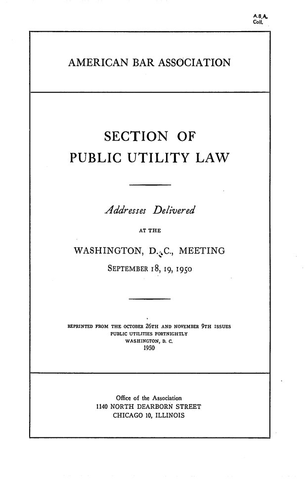 handle is hein.journals/repanme1950 and id is 1 raw text is: A.GA.
coilt.

AMERICAN BAR ASSOCIATION

SECTION OF
PUBLIC UTILITY LAW
Addresses Delivered
AT THE
WASHINGTON, D.,C., MEETING
SEPTEMBER 18, 19, 1950
REPRINTED FROM THE OCTOBER 26TH AND NOVEMBER 9TH ISSUES
PUBLIC UTILITIES FORTNIGHTLY
WASHINGTON, D. C.
1950
Office of the Association
1140 NORTH DEARBORN STREET
CHICAGO 10, ILLINOIS



