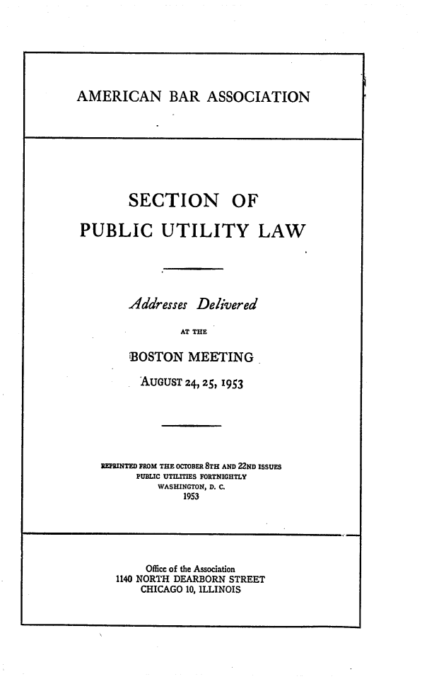 handle is hein.journals/repanme1953 and id is 1 raw text is: AMERICAN BAR ASSOCIATION

SECTION OF
PUBLIC UTILITY LAW
Addresses Delivered
AT THE
BOSTON MEETING
AUGUST 24, 25, 1953
REPRINTED FROM THE OCTOBER 8TH AND 22ND ISSUES
PUBLIC UTILITIES FORTNIGHTLY
WASHINGTON, D. C.
1953

Office of the Association
1140 NORTH DEARBORN STREET
CHICAGO 10, ILLINOIS


