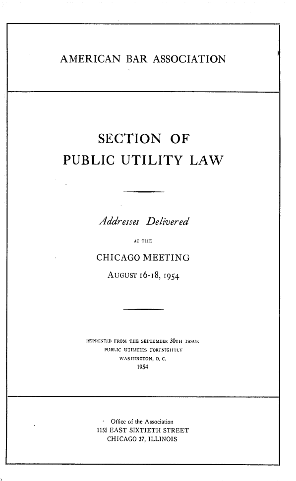handle is hein.journals/repanme1954 and id is 1 raw text is: AMERICAN BAR ASSOCIATION

SECTION OF
PUBLIC UTILITY LAW
Addresses Delivered
AT THE
CHICAGO MEETING

AUGUST 16-18, 1954
REPRINTED FROM THE SEPTEMBER 30TH ISSUE
PUBLIC UTILITIES FORTNIGHTLY
WASHINGTON, D. C.
1954

. Oflice of the Association
1155 EAST SIXTIETH STREET
CHICAGO 37, ILLINOIS



