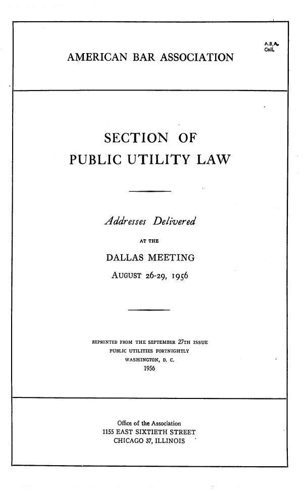 handle is hein.journals/repanme1956 and id is 1 raw text is: CoIl
AMERICAN BAR ASSOCIATION
SECTION OF
PUBLIC UTILITY LAW
Addresses Delivered
AT THE
DALLAS MEETING

AUGUST 26-29, 1956
REPRINTED FROM THE SEPTEMBER 27TH ISSUE
PUBLIC UTILITIES FORTNIGHTLY
WASHINGTON, D. C.
1956

Office of the Association
1155 EAST SIXTIETH STREET
CHICAGO 37, ILLINOIS -


