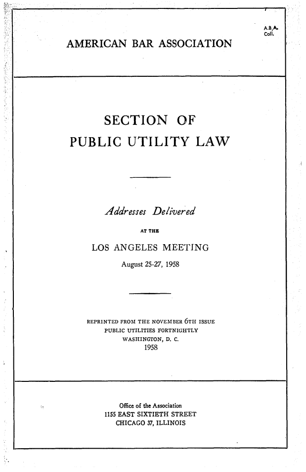 handle is hein.journals/repanme1958 and id is 1 raw text is: A.B.A.
Coll.

AMERICAN BAR ASSOCIATION

SECTION OF
PUBLIC UTILITY LAW
Addresses Delivered
AT THE
LOS ANGELES MEETING
August 25-27, 1958
REPRINTED FROM THE NOVEMBER 6TH ISSUE
PUBLIC UTILITIES FORTNIGHTLY
WASHINGTON, D. C.
1958

Office of the Association
1155 EAST SIXTIETH STREET
CHICAGO 37, ILLINOIS


