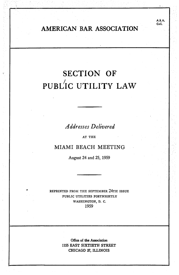 handle is hein.journals/repanme1959 and id is 1 raw text is: AMERICAN BAR ASSOCIATION

SECTION OF
PUBLIC UTILITY LAW
Addresses Delivered
AT THE
MIAMI BEACH MEETING
August 24 and 25, 1959
REPRINTED FROM THE SEPTEMBER 24TH ISSUE
PUBLIC UTILITIES FORTNIGHTLY
WASHINGTON, D. C.
1959

Office of the Association
1155 EAST SIXTIETH STREET
CHICAGO 37, ILLINOIS

A.B.A.
Coll.


